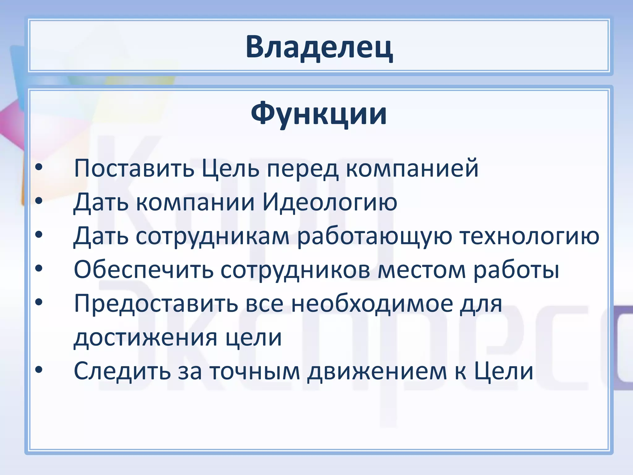 Владелец
                Функции
•   Поставить Цель перед компанией
•   Дать компании Идеологию
•   Дать сотрудникам работающую технологию
•   Обеспечить сотрудников местом работы
•   Предоставить все необходимое для
    достижения цели
•   Следить за точным движением к Цели
 