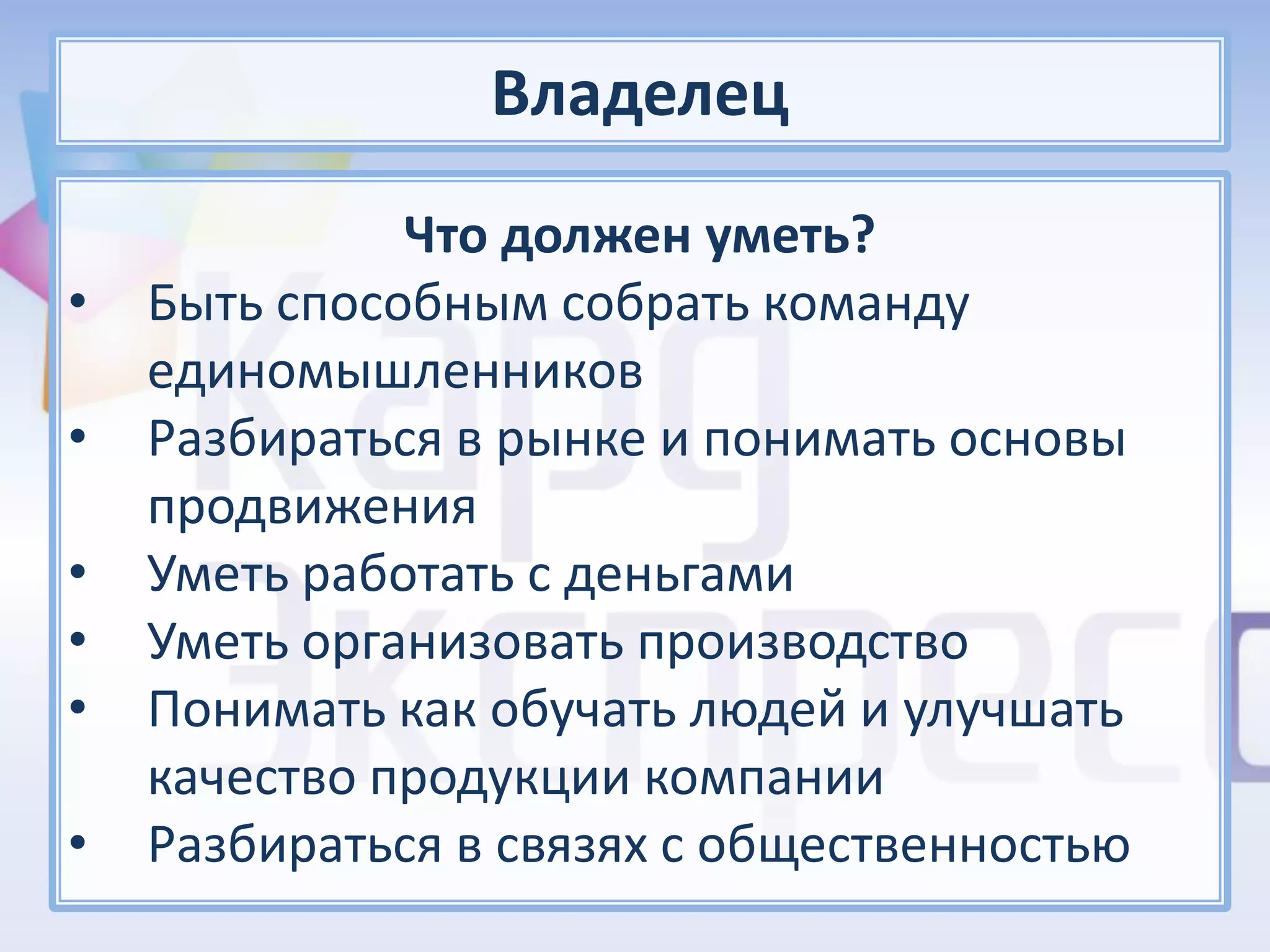 Владелец
              Что должен уметь?
•   Быть способным собрать команду
    единомышленников
•   Разбираться в рынке и понимать основы
    продвижения
•   Уметь работать с деньгами
•   Уметь организовать производство
•   Понимать как обучать людей и улучшать
    качество продукции компании
•   Разбираться в связях с общественностью
 