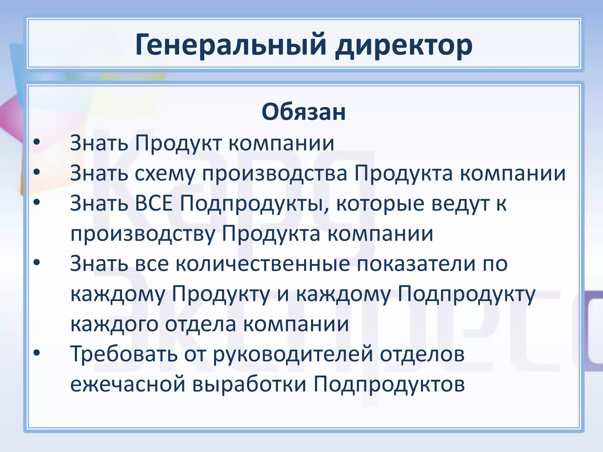 Генеральный директор
                    Обязан
•   Знать Продукт компании
•   Знать схему производства Продукта компании
•   Знать ВСЕ Подпродукты, которые ведут к
    производству Продукта компании
•   Знать все количественные показатели по
    каждому Продукту и каждому Подпродукту
    каждого отдела компании
•   Требовать от руководителей отделов
    ежечасной выработки Подпродуктов
 