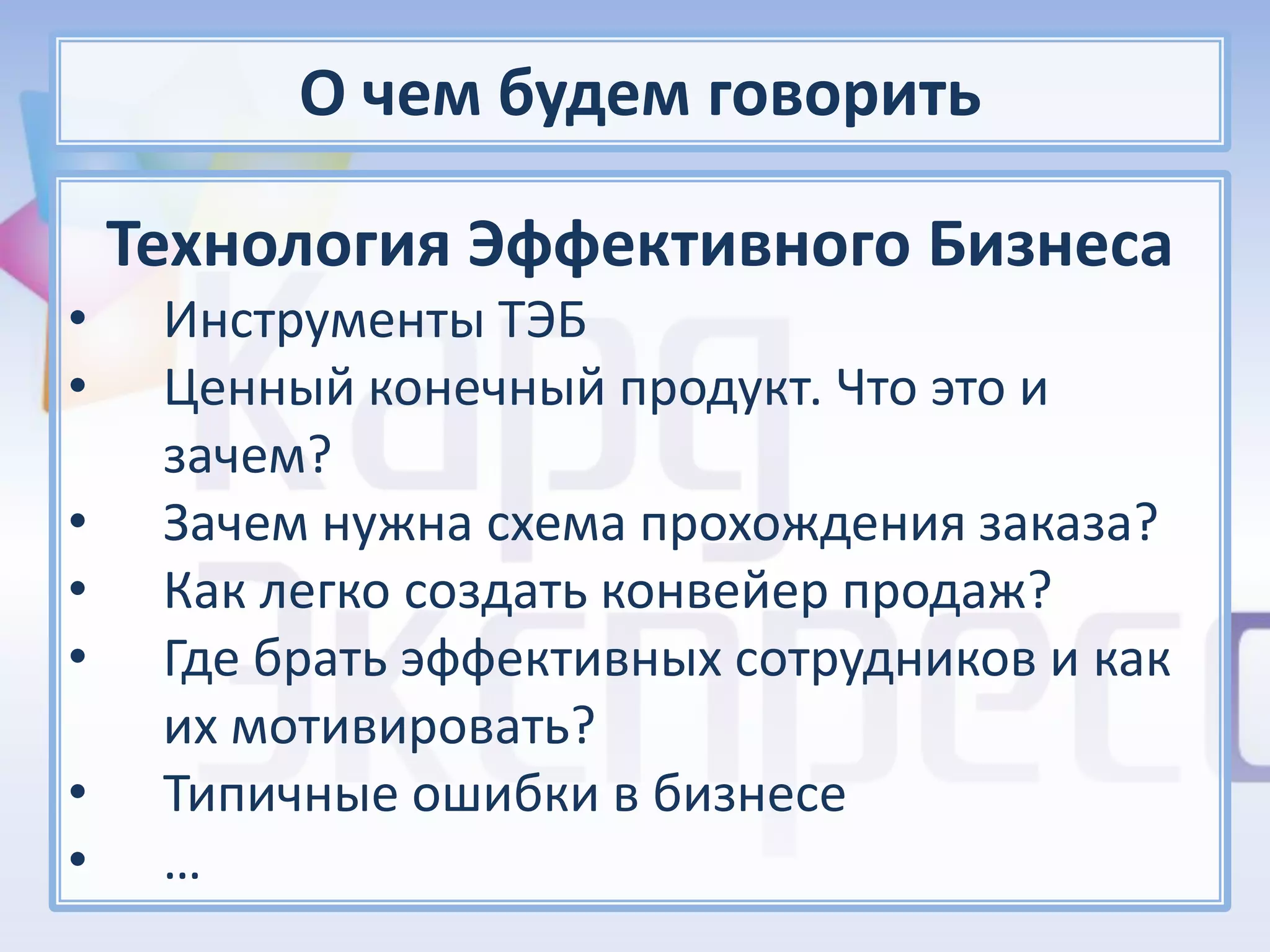 О чем будем говорить

    Технология Эффективного Бизнеса
•    Инструменты ТЭБ
•    Ценный конечный продукт. Что это и
     зачем?
•    Зачем нужна схема прохождения заказа?
•    Как легко создать конвейер продаж?
•    Где брать эффективных сотрудников и как
     их мотивировать?
•    Типичные ошибки в бизнесе
•    …
 