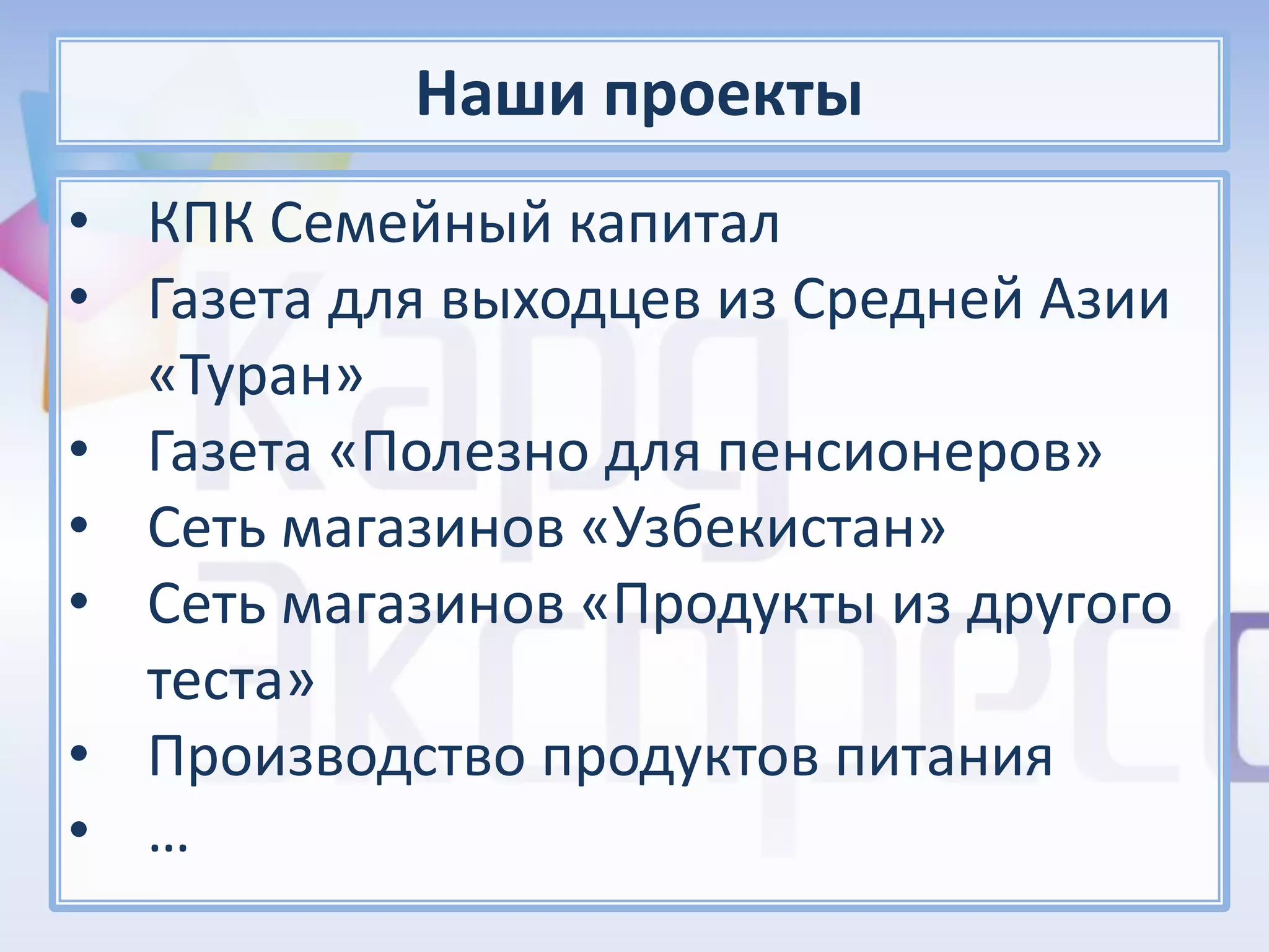 Наши проекты
• КПК Семейный капитал
• Газета для выходцев из Средней Азии
  «Туран»
• Газета «Полезно для пенсионеров»
• Сеть магазинов «Узбекистан»
• Сеть магазинов «Продукты из другого
  теста»
• Производство продуктов питания
• …
 
