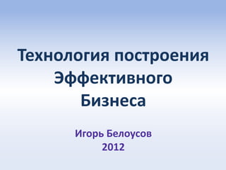 Технология построения
    Эффективного
       Бизнеса
      Игорь Белоусов
           2012
 