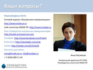 Ваши вопросы?
Наши ресурсы в Сети:
Сетевой журнал «Внутренние коммуникации»
http://www.inside-pr.ru
Сайт агентства INSIDE PR http://www.insidepr.ru
Блог Сообщества внутренних коммуникаторов
http://inside-pr.livejournal.com
Facebook http://www.facebook.com/Clubvk
В Контакте http://vkontakte.ru/vcclub
Twitter http://twitter.com/#!/ClubVK
Контакты для связи:
anna@inside-pr.ru, info@insidepr.ru
                                                               Анна Несмеева
+ 7 (926) 900 11 43
                                                   Генеральный директор НП СРВК,
                                                  Руководитель агентства INSIDE PR
 