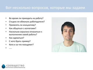 Вот несколько вопросов, которые мы задаем

•   Во время ли приходить на работу?
•   Стыдно ли обмануть работодателя?
•   Проявлять ли инициативу?
•   Как общаться с коллегами?
•   Насколько серьезно относиться к
    выполнению своей работы?
•   Как одеваться?
•   С кого брать пример?
•   Кого и за что поощряют?
•   …..
 