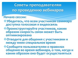 Советы преподавателям
     по проведению вебинаров
Начало сессии:
Убедитесь, что всем участникам семинара
 доступна голосовая и видеосвязь
Проинструктируйте участников, каким
 образом скорость связи может быть
 оптимизирована
Отводите для общения с участниками и
 между ними специальное время
Сообщите пользователям о правилах
 общения во время вебинара, о том, когда и
 каким образом оно будет осуществляться
 