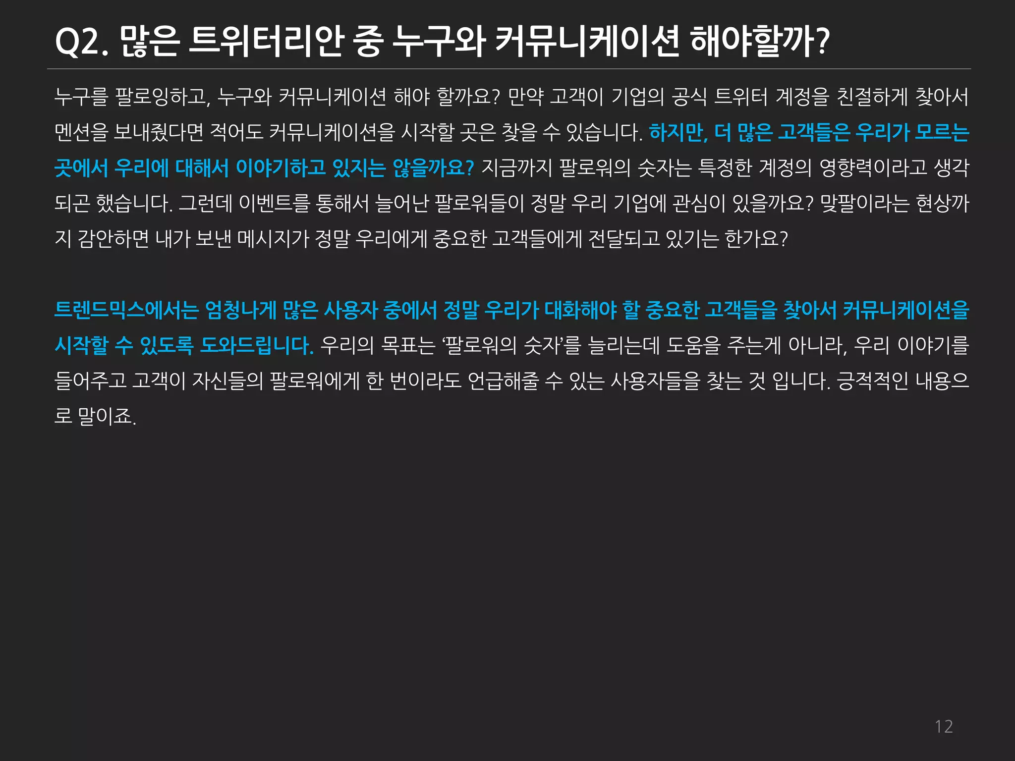 누구를 팔로잉하고, 누구와 커뮤니케이션 해야 할까요? 만약 고객이 기업의 공식 트위터 계정을 친젃하게 찾아서
멘션을 보내줬다면 적어도 커뮤니케이션을 시작할 곳은 찾을 수 있습니다. 하지만, 더 많은 고객들은 우리가 모르는
곳에서 우리에 대해서 이야기하고 있지는 않을까요? 지금까지 팔로워의 숫자는 특정한 계정의 영향력이라고 생각
되곤 했습니다. 그런데 이벤트를 통해서 늘어난 팔로워들이 정말 우리 기업에 관심이 있을까요? 맞팔이라는 현상까
지 감앆하면 내가 보낸 메시지가 정말 우리에게 중요한 고객들에게 젂달되고 있기는 한가요?


트렌드믹스에서는 엄청나게 많은 사용자 중에서 정말 우리가 대화해야 할 중요한 고객들을 찾아서 커뮤니케이션을
시작할 수 있도록 도와드립니다. 우리의 목표는 ‘팔로워의 숫자’를 늘리는데 도움을 주는게 아니라, 우리 이야기를
들어주고 고객이 자싞들의 팔로워에게 한 번이라도 언급해줄 수 있는 사용자들을 찾는 것 입니다. 긍적적인 내용으
로 말이죠.




                                                           12
 