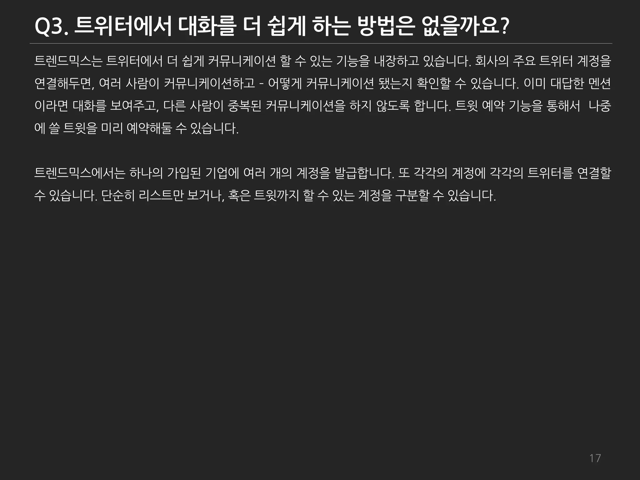 트렌드믹스는 트위터에서 더 쉽게 커뮤니케이션 할 수 있는 기능을 내장하고 있습니다. 회사의 주요 트위터 계정을
연결해두면, 여러 사람이 커뮤니케이션하고 – 어떻게 커뮤니케이션 됐는지 확인할 수 있습니다. 이미 대답한 멘션
이라면 대화를 보여주고, 다른 사람이 중복된 커뮤니케이션을 하지 않도록 합니다. 트윗 예약 기능을 통해서 나중
에 쓸 트윗을 미리 예약해둘 수 있습니다.


트렌드믹스에서는 하나의 가입된 기업에 여러 개의 계정을 발급합니다. 또 각각의 계정에 각각의 트위터를 연결할
수 있습니다. 단순히 리스트만 보거나, 혹은 트윗까지 할 수 있는 계정을 구붂할 수 있습니다.




                                                          17
 