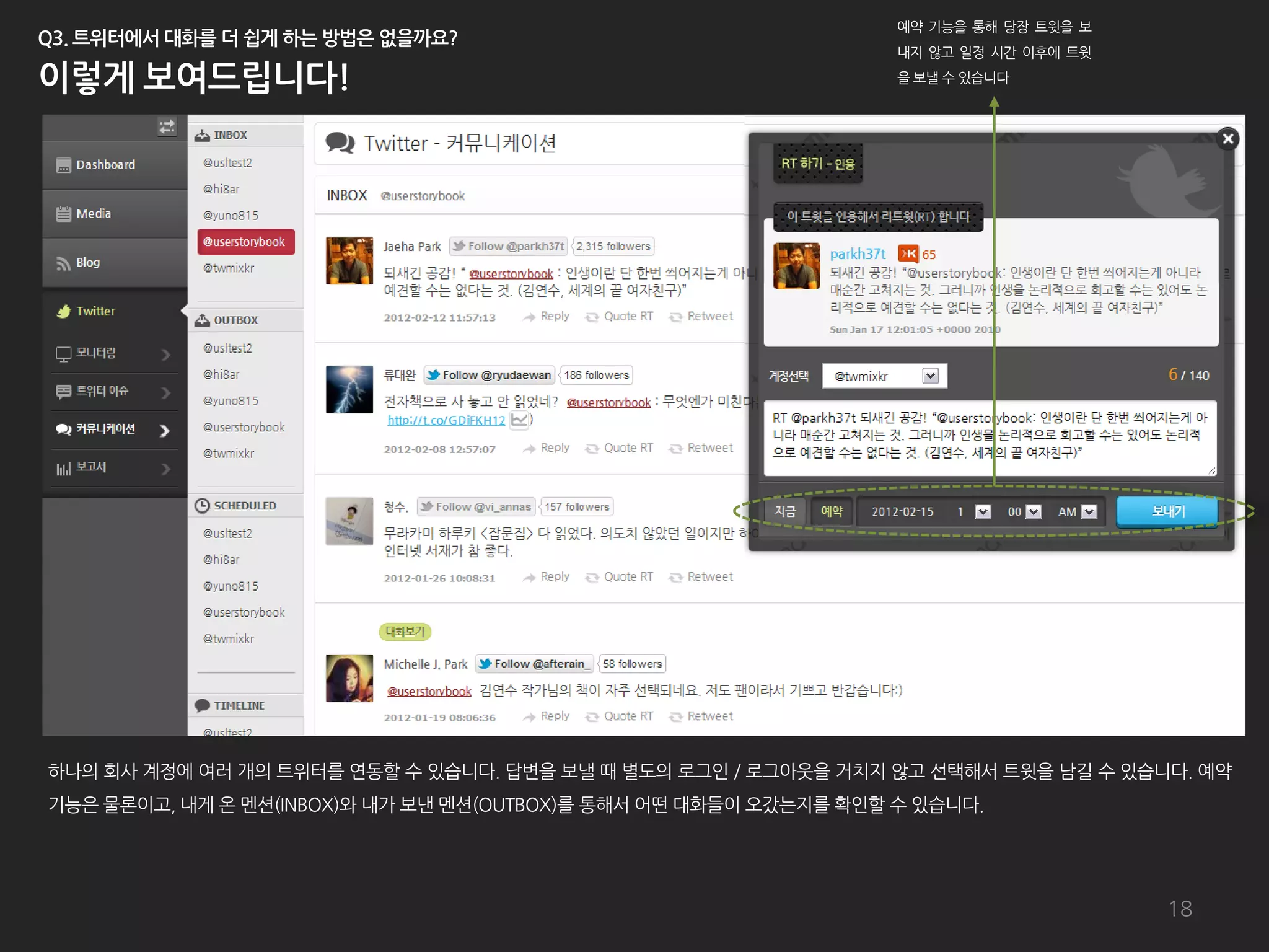 예약 기능을 통해 당장 트윗을 보
                                                                  내지 않고 일정 시갂 이후에 트윗
                                                                  을 보낼 수 있습니다




하나의 회사 계정에 여러 개의 트위터를 연동할 수 있습니다. 답변을 보낼 때 별도의 로그인 / 로그아웃을 거치지 않고 선택해서 트윗을 남길 수 있습니다. 예약
기능은 물롞이고, 내게 온 멘션(INBOX)와 내가 보낸 멘션(OUTBOX)를 통해서 어떤 대화들이 오갔는지를 확인할 수 있습니다.




                                                                                       18
 