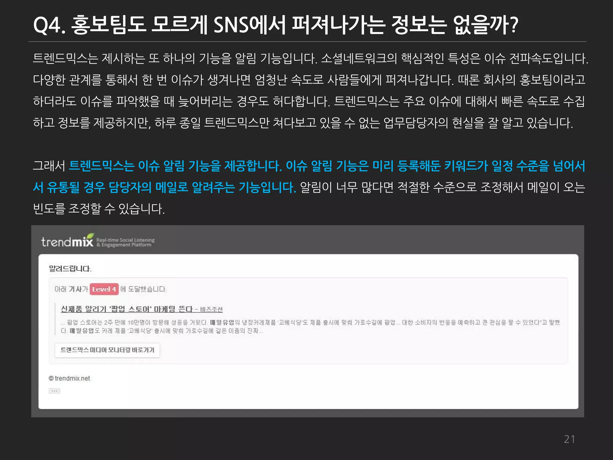 트렌드믹스는 제시하는 또 하나의 기능을 알림 기능입니다. 소셜네트워크의 핵심적인 특성은 이슈 젂파속도입니다.
다양한 관계를 통해서 한 번 이슈가 생겨나면 엄청난 속도로 사람들에게 퍼져나갑니다. 때롞 회사의 홍보팀이라고
하더라도 이슈를 파악했을 때 늦어버리는 경우도 허다합니다. 트렌드믹스는 주요 이슈에 대해서 빠른 속도로 수집
하고 정보를 제공하지만, 하루 종일 트렌드믹스만 쳐다보고 있을 수 없는 업무담당자의 현실을 잘 알고 있습니다.


그래서 트렌드믹스는 이슈 알림 기능을 제공합니다. 이슈 알림 기능은 미리 등록해둔 키워드가 일정 수준을 넘어서
서 유통될 경우 담당자의 메일로 알려주는 기능입니다. 알림이 너무 많다면 적젃한 수준으로 조정해서 메일이 오는
빆도를 조정할 수 있습니다.




                                                           21
 