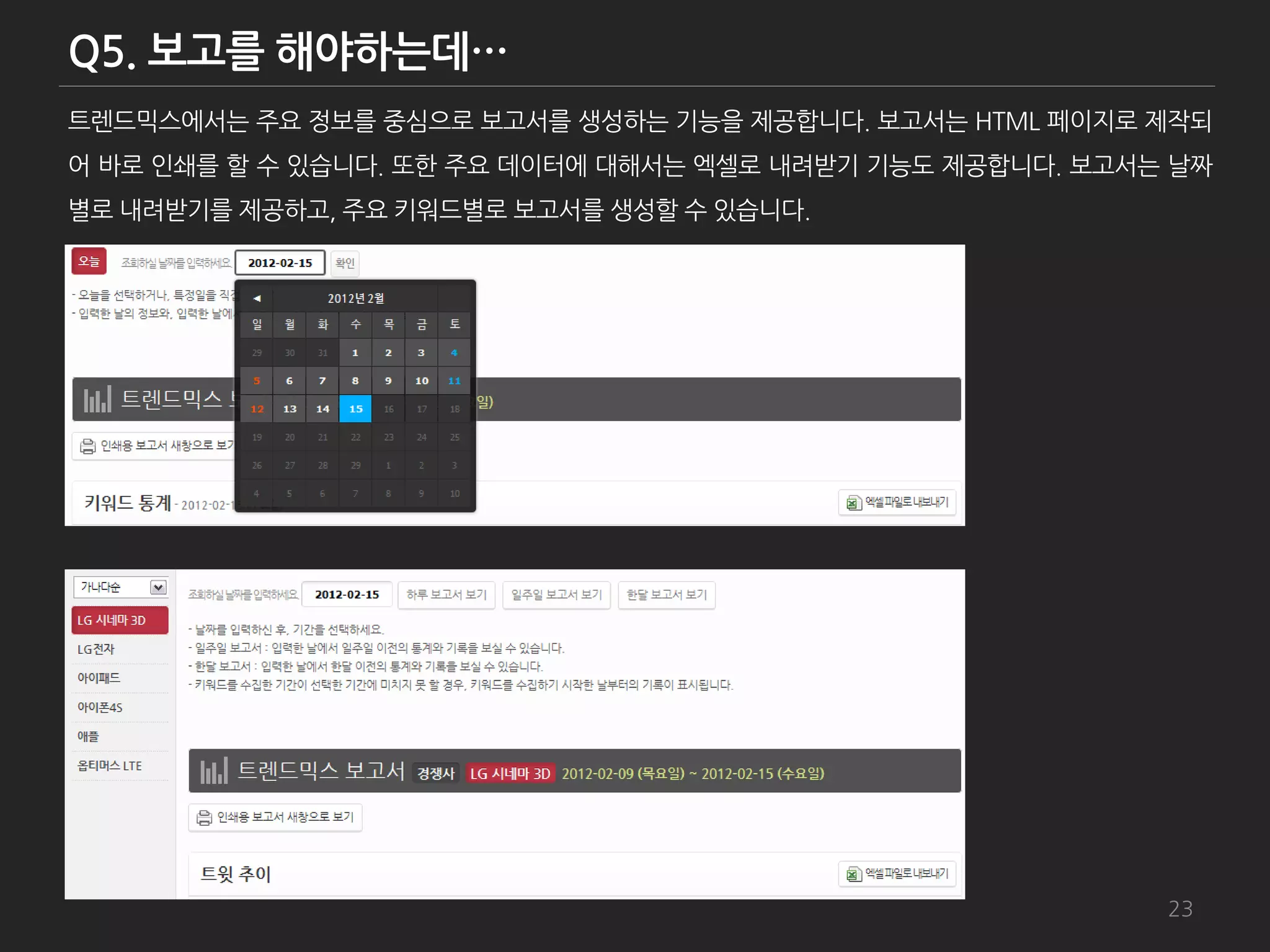트렌드믹스에서는 주요 정보를 중심으로 보고서를 생성하는 기능을 제공합니다. 보고서는 HTML 페이지로 제작되
어 바로 인쇄를 할 수 있습니다. 또한 주요 데이터에 대해서는 엑셀로 내려받기 기능도 제공합니다. 보고서는 날짜
별로 내려받기를 제공하고, 주요 키워드별로 보고서를 생성할 수 있습니다.




                                                           23
 