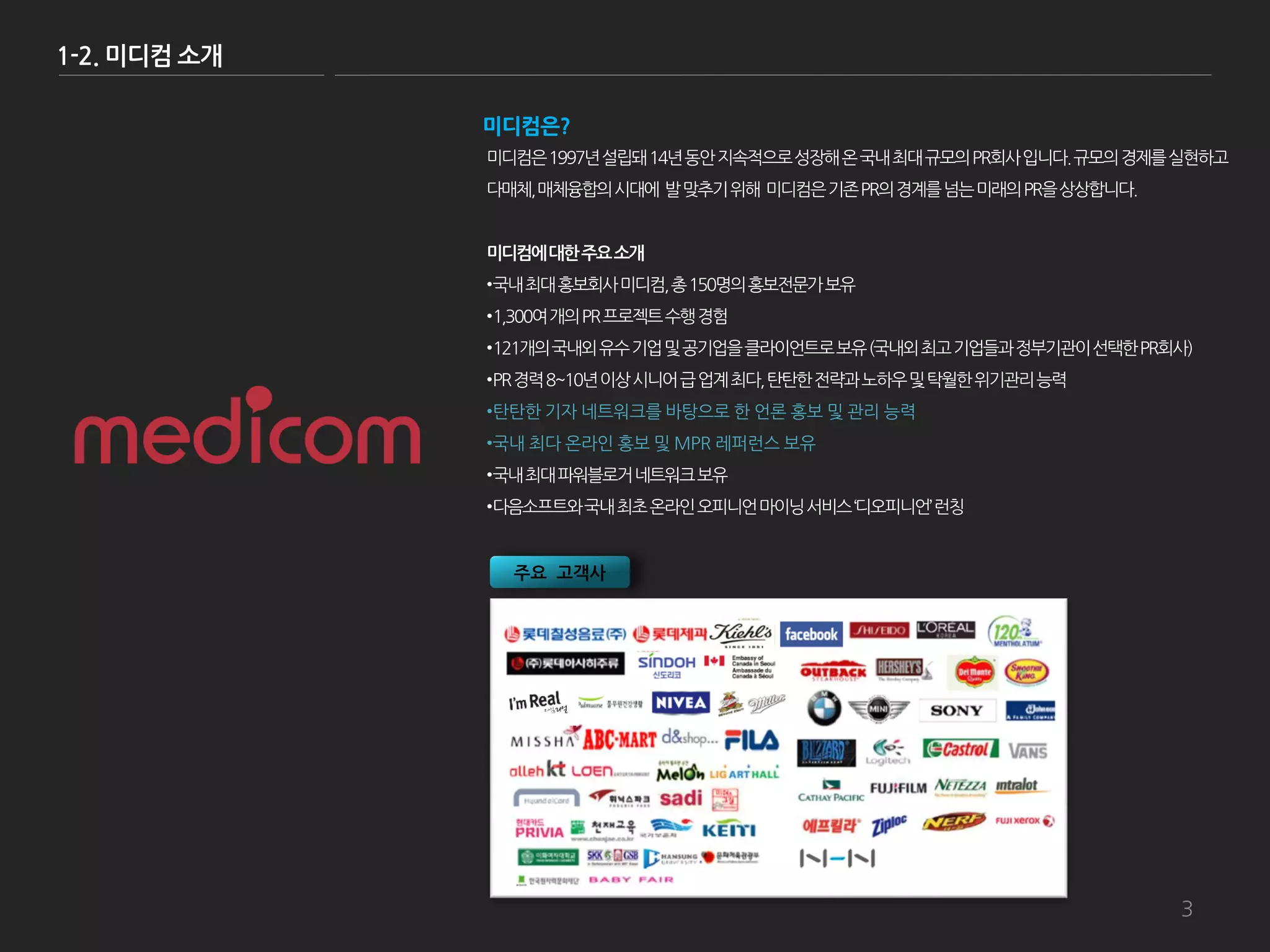 1-2. 미디컴 소개

              미디컴은?
              미디컴은 1997년 설립돼 14년 동앆 지속적으로 성장해 온 국내 최대 규모의 PR회사 입니다. 규모의 경제를 실현하고
              다매체, 매체융합의 시대에 발 맞추기 위해 미디컴은 기존 PR의 경계를 넘는 미래의 PR을 상상합니다.


              미디컴에 대한 주요 소개
              •국내 최대 홍보회사 미디컴, 총 150명의 홍보젂문가 보유
              •1,300여 개의 PR 프로젝트 수행 경험
              •121개의 국내외 유수 기업 및 공기업을 클라이언트로 보유 (국내외 최고 기업들과 정부기관이 선택한 PR회사)
              •PR 경력 8~10년 이상 시니어 급 업계 최다, 탂탂한 젂략과 노하우 및 탁월한 위기관리 능력
              •탂탂한 기자 네트워크를 바탕으로 한 언롞 홍보 및 관리 능력
              •국내 최다 온라인 홍보 및 MPR 레퍼런스 보유
              •국내 최대 파워블로거 네트워크 보유
              •다음소프트와 국내 최초 온라인 오피니언 마이닝 서비스 ‘디오피니언’ 런칭


                주요 고객사




                                                                           3
 