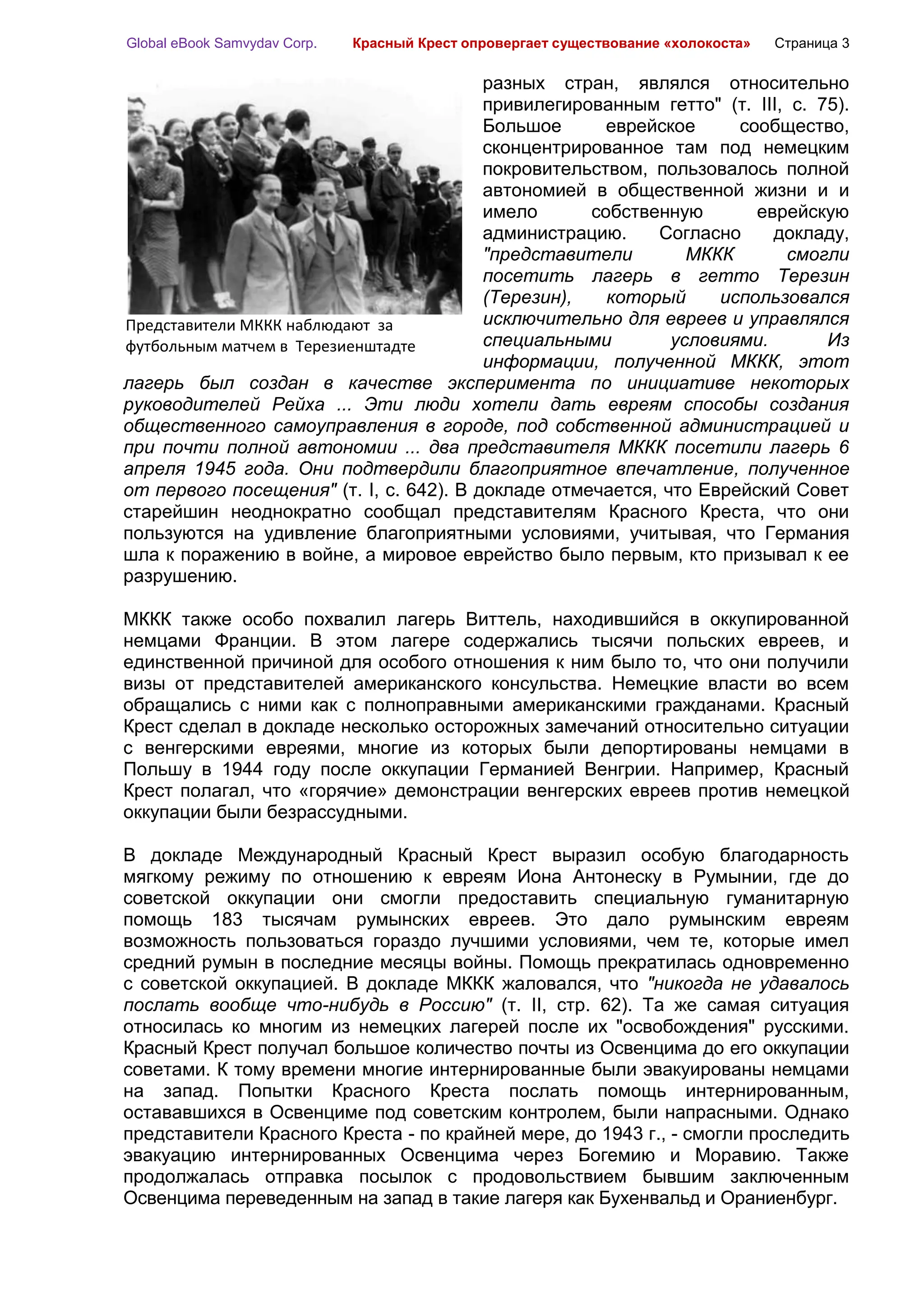 Global eBook Samvydav Corp.   Красный Крест опровергает существование «холокоста»   Страница 3

                                         разных стран, являлся относительно
                                         привилегированным гетто" (т. III, с. 75).
                                         Большое      еврейское     сообщество,
                                         сконцентрированное там под немецким
                                         покровительством, пользовалось полной
                                         автономией в общественной жизни и и
                                         имело      собственную       еврейскую
                                         администрацию.    Согласно     докладу,
                                         "представители        МККК       смогли
                                         посетить лагерь в гетто Терезин
                                         (Терезин),   который     использовался
Представители МККК наблюдают за          исключительно для евреев и управлялся
футбольным матчем в Терезиенштадте       специальными        условиями.        Из
                                         информации, полученной МККК, этот
лагерь был создан в качестве эксперимента по инициативе некоторых
руководителей Рейха ... Эти люди хотели дать евреям способы создания
общественного самоуправления в городе, под собственной администрацией и
при почти полной автономии ... два представителя МККК посетили лагерь 6
апреля 1945 года. Они подтвердили благоприятное впечатление, полученное
от первого посещения" (т. I, с. 642). В докладе отмечается, что Еврейский Совет
старейшин неоднократно сообщал представителям Красного Креста, что они
пользуются на удивление благоприятными условиями, учитывая, что Германия
шла к поражению в войне, а мировое еврейство было первым, кто призывал к ее
разрушению.

МККК также особо похвалил лагерь Виттель, находившийся в оккупированной
немцами Франции. В этом лагере содержались тысячи польских евреев, и
единственной причиной для особого отношения к ним было то, что они получили
визы от представителей американского консульства. Немецкие власти во всем
обращались с ними как с полноправными американскими гражданами. Красный
Крест сделал в докладе несколько осторожных замечаний относительно ситуации
с венгерскими евреями, многие из которых были депортированы немцами в
Польшу в 1944 году после оккупации Германией Венгрии. Например, Красный
Крест полагал, что «горячие» демонстрации венгерских евреев против немецкой
оккупации были безрассудными.

В докладе Международный Красный Крест выразил особую благодарность
мягкому режиму по отношению к евреям Иона Антонеску в Румынии, где до
советской оккупации они смогли предоставить специальную гуманитарную
помощь 183 тысячам румынских евреев. Это дало румынским евреям
возможность пользоваться гораздо лучшими условиями, чем те, которые имел
средний румын в последние месяцы войны. Помощь прекратилась одновременно
с советской оккупацией. В докладе МККК жаловался, что "никогда не удавалось
послать вообще что-нибудь в Россию" (т. II, стр. 62). Та же самая ситуация
относилась ко многим из немецких лагерей после их "освобождения" русскими.
Красный Крест получал большое количество почты из Освенцима до его оккупации
советами. К тому времени многие интернированные были эвакуированы немцами
на запад. Попытки Красного Креста послать помощь интернированным,
остававшихся в Освенциме под советским контролем, были напрасными. Однако
представители Красного Креста - по крайней мере, до 1943 г., - смогли проследить
эвакуацию интернированных Освенцима через Богемию и Моравию. Также
продолжалась отправка посылок с продовольствием бывшим заключенным
Освенцима переведенным на запад в такие лагеря как Бухенвальд и Ораниенбург.
 