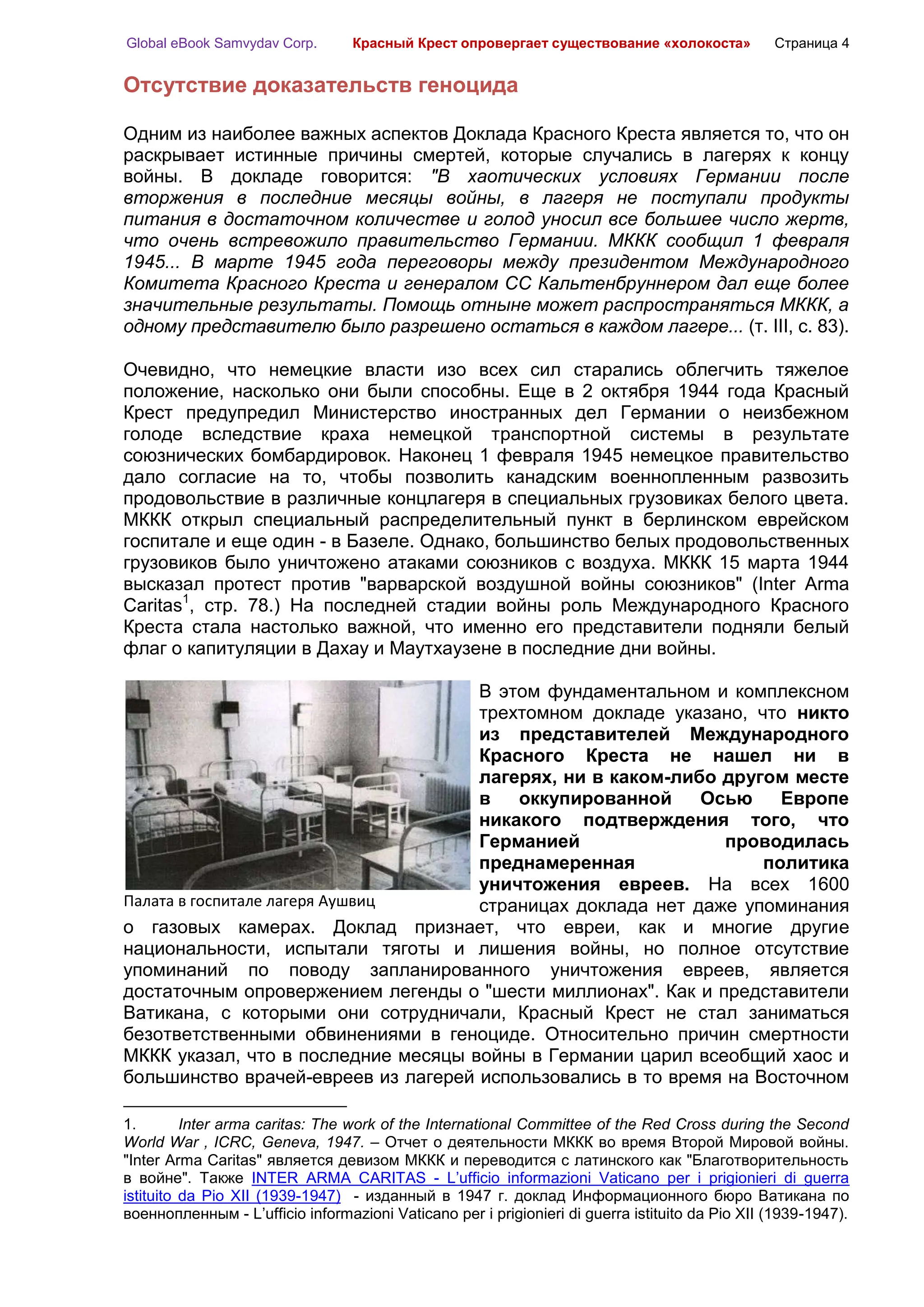 Global eBook Samvydav Corp.       Красный Крест опровергает существование «холокоста»            Страница 4


Отсутствие доказательств геноцида

Одним из наиболее важных аспектов Доклада Красного Креста является то, что он
раскрывает истинные причины смертей, которые случались в лагерях к концу
войны. В докладе говорится: "В хаотических условиях Германии после
вторжения в последние месяцы войны, в лагеря не поступали продукты
питания в достаточном количестве и голод уносил все большее число жертв,
что очень встревожило правительство Германии. МККК сообщил 1 февраля
1945... В марте 1945 года переговоры между президентом Международного
Комитета Красного Креста и генералом СС Кальтенбруннером дал еще более
значительные результаты. Помощь отныне может распространяться МККК, а
одному представителю было разрешено остаться в каждом лагере... (т. III, с. 83).

Очевидно, что немецкие власти изо всех сил старались облегчить тяжелое
положение, насколько они были способны. Еще в 2 октября 1944 года Красный
Крест предупредил Министерство иностранных дел Германии о неизбежном
голоде вследствие краха немецкой транспортной системы в результате
союзнических бомбардировок. Наконец 1 февраля 1945 немецкое правительство
дало согласие на то, чтобы позволить канадским военнопленным развозить
продовольствие в различные концлагеря в специальных грузовиках белого цвета.
МККК открыл специальный распределительный пункт в берлинском еврейском
госпитале и еще один - в Базеле. Однако, большинство белых продовольственных
грузовиков было уничтожено атаками союзников с воздуха. МККК 15 марта 1944
высказал протест против "варварской воздушной войны союзников" (Inter Arma
Caritas1, стр. 78.) На последней стадии войны роль Международного Красного
Креста стала настолько важной, что именно его представители подняли белый
флаг о капитуляции в Дахау и Маутхаузене в последние дни войны.

                                     В этом фундаментальном и комплексном
                                     трехтомном докладе указано, что никто
                                     из представителей Международного
                                     Красного Креста не нашел ни в
                                     лагерях, ни в каком-либо другом месте
                                     в   оккупированной     Осью     Европе
                                     никакого подтверждения того, что
                                     Германией                 проводилась
                                     преднамеренная                политика
                                     уничтожения евреев. На всех 1600
Палата в госпитале лагеря Аушвиц     страницах доклада нет даже упоминания
о газовых камерах. Доклад признает, что евреи, как и многие другие
национальности, испытали тяготы и лишения войны, но полное отсутствие
упоминаний по поводу запланированного уничтожения евреев, является
достаточным опровержением легенды о "шести миллионах". Как и представители
Ватикана, с которыми они сотрудничали, Красный Крест не стал заниматься
безответственными обвинениями в геноциде. Относительно причин смертности
МККК указал, что в последние месяцы войны в Германии царил всеобщий хаос и
большинство врачей-евреев из лагерей использовались в то время на Восточном

1.        Inter arma caritas: The work of the International Committee of the Red Cross during the Second
World War , ICRC, Geneva, 1947. – Отчет о деятельности МККК во время Второй Мировой войны.
"Inter Arma Caritas" является девизом МККК и переводится с латинского как "Благотворительность
в войне". Также INTER ARMA CARITAS - L’ufficio informazioni Vaticano per i prigionieri di guerra
istituito da Pio XII (1939-1947) - изданный в 1947 г. доклад Информационного бюро Ватикана по
военнопленным - L’ufficio informazioni Vaticano per i prigionieri di guerra istituito da Pio XII (1939-1947).
 