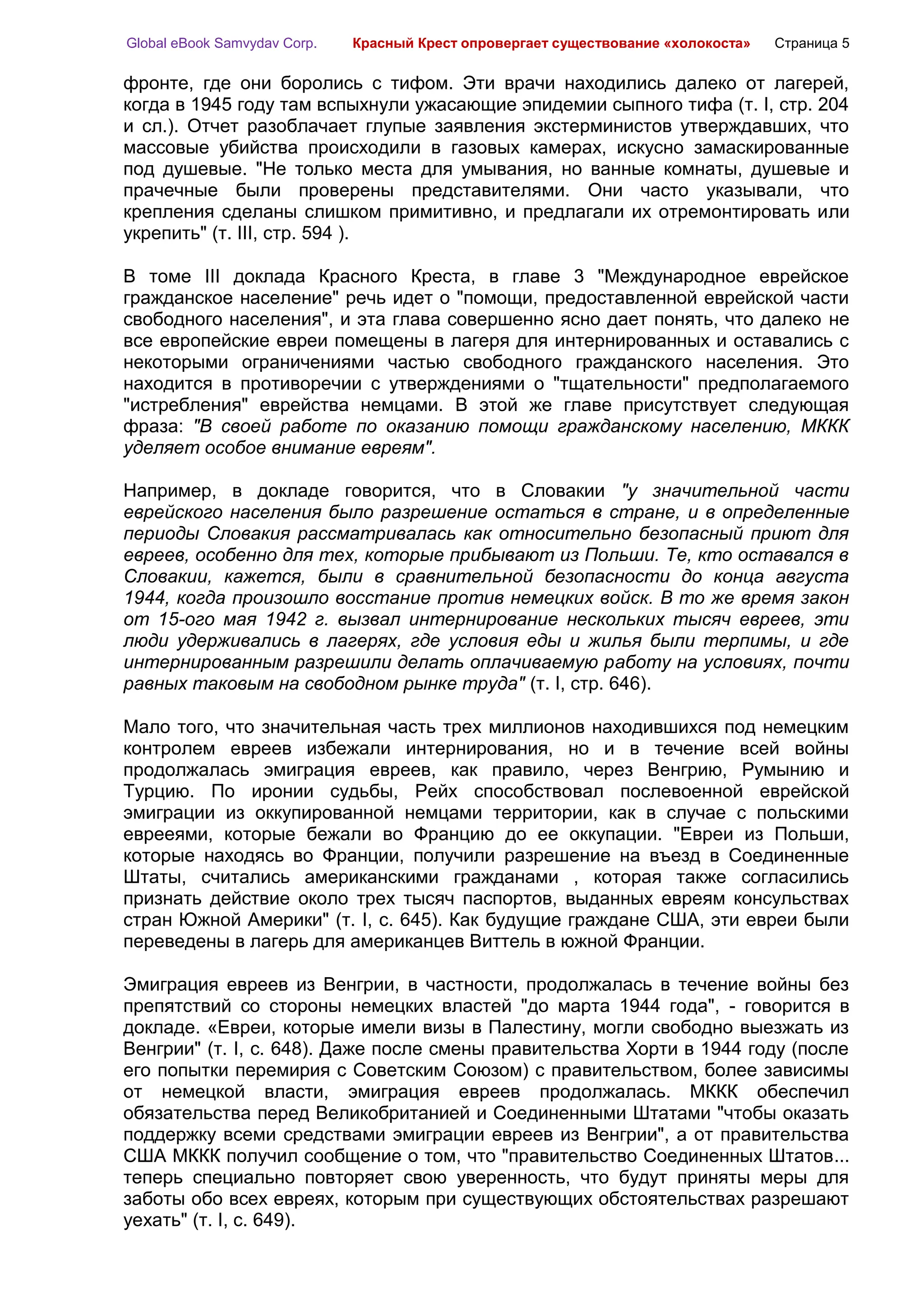 Global eBook Samvydav Corp.   Красный Крест опровергает существование «холокоста»   Страница 5

фронте, где они боролись с тифом. Эти врачи находились далеко от лагерей,
когда в 1945 году там вспыхнули ужасающие эпидемии сыпного тифа (т. I, стр. 204
и сл.). Отчет разоблачает глупые заявления экстерминистов утверждавших, что
массовые убийства происходили в газовых камерах, искусно замаскированные
под душевые. "Не только места для умывания, но ванные комнаты, душевые и
прачечные были проверены представителями. Они часто указывали, что
крепления сделаны слишком примитивно, и предлагали их отремонтировать или
укрепить" (т. III, стр. 594 ).

В томе III доклада Красного Креста, в главе 3 "Международное еврейское
гражданское население" речь идет о "помощи, предоставленной еврейской части
свободного населения", и эта глава совершенно ясно дает понять, что далеко не
все европейские евреи помещены в лагеря для интернированных и оставались с
некоторыми ограничениями частью свободного гражданского населения. Это
находится в противоречии с утверждениями о "тщательности" предполагаемого
"истребления" еврейства немцами. В этой же главе присутствует следующая
фраза: "В своей работе по оказанию помощи гражданскому населению, МККК
уделяет особое внимание евреям".

Например, в докладе говорится, что в Словакии "у значительной части
еврейского населения было разрешение остаться в стране, и в определенные
периоды Словакия рассматривалась как относительно безопасный приют для
евреев, особенно для тех, которые прибывают из Польши. Те, кто оставался в
Словакии, кажется, были в сравнительной безопасности до конца августа
1944, когда произошло восстание против немецких войск. В то же время закон
от 15-ого мая 1942 г. вызвал интернирование нескольких тысяч евреев, эти
люди удерживались в лагерях, где условия еды и жилья были терпимы, и где
интернированным разрешили делать оплачиваемую работу на условиях, почти
равных таковым на свободном рынке труда" (т. I, стр. 646).

Мало того, что значительная часть трех миллионов находившихся под немецким
контролем евреев избежали интернирования, но и в течение всей войны
продолжалась эмиграция евреев, как правило, через Венгрию, Румынию и
Турцию. По иронии судьбы, Рейх способствовал послевоенной еврейской
эмиграции из оккупированной немцами территории, как в случае с польскими
еврееями, которые бежали во Францию до ее оккупации. "Евреи из Польши,
которые находясь во Франции, получили разрешение на въезд в Соединенные
Штаты, считались американскими гражданами , которая также согласились
признать действие около трех тысяч паспортов, выданных евреям консульствах
стран Южной Америки" (т. I, с. 645). Как будущие граждане США, эти евреи были
переведены в лагерь для американцев Виттель в южной Франции.

Эмиграция евреев из Венгрии, в частности, продолжалась в течение войны без
препятствий со стороны немецких властей "до марта 1944 года", - говорится в
докладе. «Евреи, которые имели визы в Палестину, могли свободно выезжать из
Венгрии" (т. I, с. 648). Даже после смены правительства Хорти в 1944 году (после
его попытки перемирия с Советским Союзом) с правительством, более зависимы
от немецкой власти, эмиграция евреев продолжалась. МККК обеспечил
обязательства перед Великобританией и Соединенными Штатами "чтобы оказать
поддержку всеми средствами эмиграции евреев из Венгрии", а от правительства
США МККК получил сообщение о том, что "правительство Соединенных Штатов...
теперь специально повторяет свою уверенность, что будут приняты меры для
заботы обо всех евреях, которым при существующих обстоятельствах разрешают
уехать" (т. I, с. 649).
 
