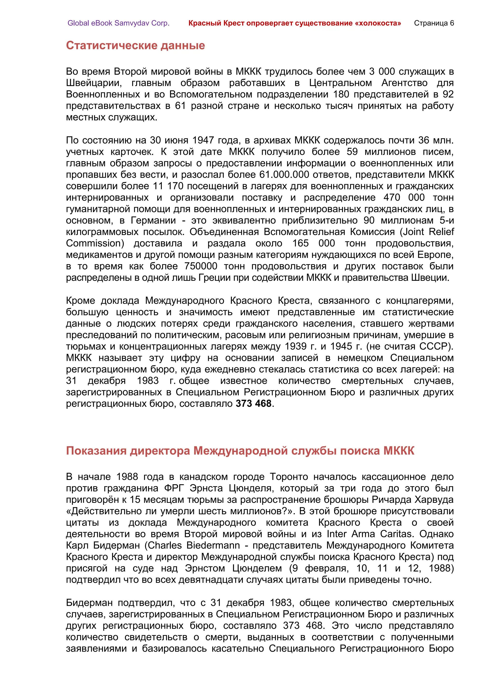 Global eBook Samvydav Corp.   Красный Крест опровергает существование «холокоста»   Страница 6


Статистические данные

Во время Второй мировой войны в МККК трудилось более чем 3 000 служащих в
Швейцарии, главным образом работавших в Центральном Агентство для
Военнопленных и во Вспомогательном подразделении 180 представителей в 92
представительствах в 61 разной стране и несколько тысяч принятых на работу
местных служащих.

По состоянию на 30 июня 1947 года, в архивах МККК содержалось почти 36 млн.
учетных карточек. К этой дате МККК получило более 59 миллионов писем,
главным образом запросы о предоставлении информации о военнопленных или
пропавших без вести, и разослал более 61.000.000 ответов, представители МККК
совершили более 11 170 посещений в лагерях для военнопленных и гражданских
интернированных и организовали поставку и распределение 470 000 тонн
гуманитарной помощи для военнопленных и интернированных гражданских лиц, в
основном, в Германии - это эквивалентно приблизительно 90 миллионам 5-и
килограммовых посылок. Объединенная Вспомогательная Комиссия (Joint Relief
Commission) доставила и раздала около 165 000 тонн продовольствия,
медикаментов и другой помощи разным категориям нуждающихся по всей Европе,
в то время как более 750000 тонн продовольствия и других поставок были
распределены в одной лишь Греции при содействии МККК и правительства Швеции.

Кроме доклада Международного Красного Креста, связанного с концлагерями,
большую ценность и значимость имеют представленные им статистические
данные о людских потерях среди гражданского населения, ставшего жертвами
преследований по политическим, расовым или религиозным причинам, умершие в
тюрьмах и концентрационных лагерях между 1939 г. и 1945 г. (не считая СССР).
МККК называет эту цифру на основании записей в немецком Специальном
регистрационном бюро, куда ежедневно стекалась статистика со всех лагерей: на
31 декабря 1983 г. общее известное количество смертельных случаев,
зарегистрированных в Специальном Регистрационном Бюро и различных других
регистрационных бюро, составляло 373 468.



Показания директора Международной службы поиска МККК

В начале 1988 года в канадском городе Торонто началось кассационное дело
против гражданина ФРГ Эрнста Цюнделя, который за три года до этого был
приговорѐн к 15 месяцам тюрьмы за распространение брошюры Ричарда Харвуда
«Действительно ли умерли шесть миллионов?». В этой брошюре присутствовали
цитаты из доклада Международного комитета Красного Креста о своей
деятельности во время Второй мировой войны и из Inter Arma Caritas. Однако
Карл Бидерман (Charles Biedermann - представитель Международного Комитета
Красного Креста и директор Международной службы поиска Красного Креста) под
присягой на суде над Эрнстом Цюнделем (9 февраля, 10, 11 и 12, 1988)
подтвердил что во всех девятнадцати случаях цитаты были приведены точно.

Бидерман подтвердил, что с 31 декабря 1983, общее количество смертельных
случаев, зарегистрированных в Специальном Регистрационном Бюро и различных
других регистрационных бюро, составляло 373 468. Это число представляло
количество свидетельств о смерти, выданных в соответствии с полученными
заявлениями и базировалось касательно Специального Регистрационного Бюро
 