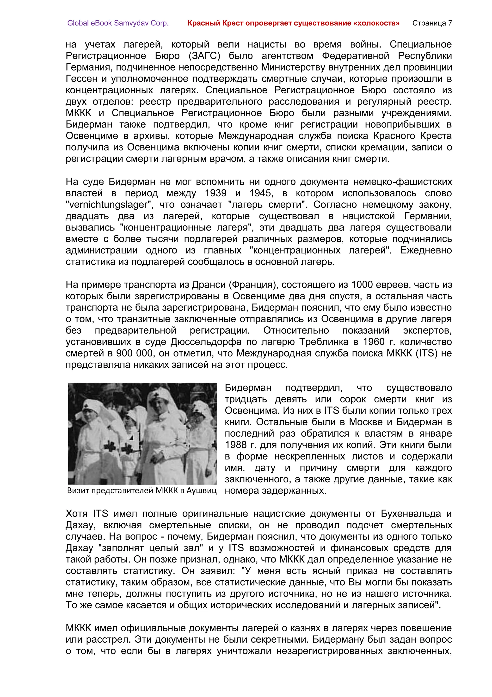 Global eBook Samvydav Corp.   Красный Крест опровергает существование «холокоста»   Страница 7

на учетах лагерей, который вели нацисты во время войны. Специальное
Регистрационное Бюро (ЗАГС) было агентством Федеративной Республики
Германия, подчиненное непосредственно Министерству внутренних дел провинции
Гессен и уполномоченное подтверждать смертные случаи, которые произошли в
концентрационных лагерях. Специальное Регистрационное Бюро состояло из
двух отделов: реестр предварительного расследования и регулярный реестр.
МККК и Специальное Регистрационное Бюро были разными учреждениями.
Бидерман также подтвердил, что кроме книг регистрации новоприбывших в
Освенциме в архивы, которые Международная служба поиска Красного Креста
получила из Освенцима включены копии книг смерти, списки кремации, записи о
регистрации смерти лагерным врачом, а также описания книг смерти.

На суде Бидерман не мог вспомнить ни одного документа немецко-фашистских
властей в период между 1939 и 1945, в котором использовалось слово
"vernichtungslager", что означает "лагерь смерти". Согласно немецкому закону,
двадцать два из лагерей, которые существовал в нацистской Германии,
вызвались "концентрационные лагеря", эти двадцать два лагеря существовали
вместе с более тысячи подлагерей различных размеров, которые подчинялись
администрации одного из главных "концентрационных лагерей". Ежедневно
статистика из подлагерей сообщалось в основной лагерь.

На примере транспорта из Дранси (Франция), состоящего из 1000 евреев, часть из
которых были зарегистрированы в Освенциме два дня спустя, а остальная часть
транспорта не была зарегистрирована, Бидерман пояснил, что ему было известно
о том, что транзитные заключенные отправлялись из Освенцима в другие лагеря
без предварительной регистрации. Относительно показаний экспертов,
установивших в суде Дюссельдорфа по лагерю Треблинка в 1960 г. количество
смертей в 900 000, он отметил, что Международная служба поиска МККК (ITS) не
представляла никаких записей на этот процесс.

                                   Бидерман подтвердил, что существовало
                                   тридцать девять или сорок смерти книг из
                                   Освенцима. Из них в ITS были копии только трех
                                   книги. Остальные были в Москве и Бидерман в
                                   последний раз обратился к властям в январе
                                   1988 г. для получения их копий. Эти книги были
                                   в форме нескрепленных листов и содержали
                                   имя, дату и причину смерти для каждого
                                   заключенного, а также другие данные, такие как
Визит представителей МККК в Аушвиц номера задержанных.

Хотя ITS имел полные оригинальные нацистские документы от Бухенвальда и
Дахау, включая смертельные списки, он не проводил подсчет смертельных
случаев. На вопрос - почему, Бидерман пояснил, что документы из одного только
Дахау "заполнят целый зал" и у ITS возможностей и финансовых средств для
такой работы. Он позже признал, однако, что МККК дал определенное указание не
составлять статистику. Он заявил: "У меня есть ясный приказ не составлять
статистику, таким образом, все статистические данные, что Вы могли бы показать
мне теперь, должны поступить из другого источника, но не из нашего источника.
То же самое касается и общих исторических исследований и лагерных записей".

МККК имел официальные документы лагерей о казнях в лагерях через повешение
или расстрел. Эти документы не были секретными. Бидерману был задан вопрос
о том, что если бы в лагерях уничтожали незарегистрированных заключенных,
 