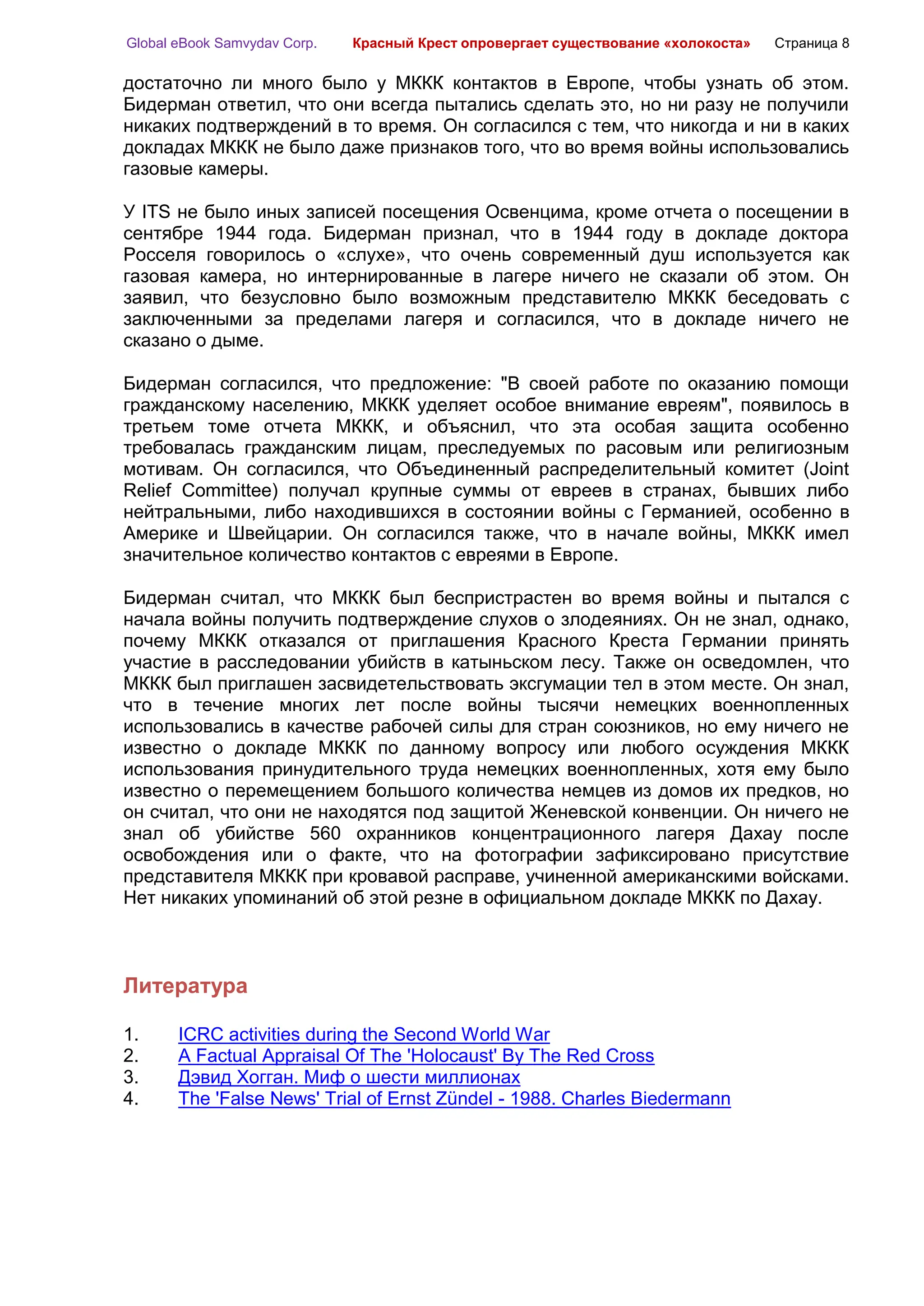 Global eBook Samvydav Corp.   Красный Крест опровергает существование «холокоста»   Страница 8

достаточно ли много было у МККК контактов в Европе, чтобы узнать об этом.
Бидерман ответил, что они всегда пытались сделать это, но ни разу не получили
никаких подтверждений в то время. Он согласился с тем, что никогда и ни в каких
докладах МККК не было даже признаков того, что во время войны использовались
газовые камеры.

У ITS не было иных записей посещения Освенцима, кроме отчета о посещении в
сентябре 1944 года. Бидерман признал, что в 1944 году в докладе доктора
Росселя говорилось о «слухе», что очень современный душ используется как
газовая камера, но интернированные в лагере ничего не сказали об этом. Он
заявил, что безусловно было возможным представителю МККК беседовать с
заключенными за пределами лагеря и согласился, что в докладе ничего не
сказано о дыме.

Бидерман согласился, что предложение: "В своей работе по оказанию помощи
гражданскому населению, МККК уделяет особое внимание евреям", появилось в
третьем томе отчета МККК, и объяснил, что эта особая защита особенно
требовалась гражданским лицам, преследуемых по расовым или религиозным
мотивам. Он согласился, что Объединенный распределительный комитет (Joint
Relief Committee) получал крупные суммы от евреев в странах, бывших либо
нейтральными, либо находившихся в состоянии войны с Германией, особенно в
Америке и Швейцарии. Он согласился также, что в начале войны, МККК имел
значительное количество контактов с евреями в Европе.

Бидерман считал, что МККК был беспристрастен во время войны и пытался с
начала войны получить подтверждение слухов о злодеяниях. Он не знал, однако,
почему МККК отказался от приглашения Красного Креста Германии принять
участие в расследовании убийств в катыньском лесу. Также он осведомлен, что
МККК был приглашен засвидетельствовать эксгумации тел в этом месте. Он знал,
что в течение многих лет после войны тысячи немецких военнопленных
использовались в качестве рабочей силы для стран союзников, но ему ничего не
известно о докладе МККК по данному вопросу или любого осуждения МККК
использования принудительного труда немецких военнопленных, хотя ему было
известно о перемещением большого количества немцев из домов их предков, но
он считал, что они не находятся под защитой Женевской конвенции. Он ничего не
знал об убийстве 560 охранников концентрационного лагеря Дахау после
освобождения или о факте, что на фотографии зафиксировано присутствие
представителя МККК при кровавой расправе, учиненной американскими войсками.
Нет никаких упоминаний об этой резне в официальном докладе МККК по Дахау.



Литература

1.     ICRC activities during the Second World War
2.     A Factual Appraisal Of The 'Holocaust' By The Red Cross
3.     Дэвид Хогган. Миф о шести миллионах
4.     The 'False News' Trial of Ernst Zündel - 1988. Charles Biedermann
 