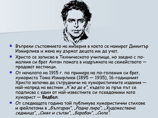 Въпреки състоянието на мизерия в което се намират Димитър Измирлиев и жена му държат децата им да учат.  Христо се записва в Техническото училище, но заедно с по-малкия си брат Антон помага в издръжката на семейството — продават вестници. От началото на 1915 г. по примера на по-големия си брат, хумориста Тома Измирлиев (1895 — 1935), 16-годишният Христо започва да сътрудничи на хумористичните издания — най-напред на вестник  „К'во да е“ , където за пръв път се подписва с един от най-известните си псевдоними като хуморист —  Ведбал . От следващата година той публикува хумористични стихове и фейлетони в  „Българан“ ,  „Родна лира“ ,  „Художествена седмица“ ,  „Смях и сълзи“ ,  „Барабан“ ,  „Сила“ .  