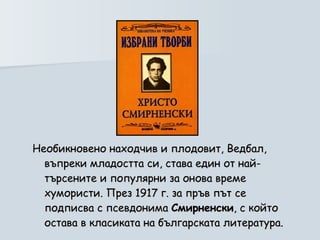 Необикновено находчив и плодовит, Ведбал, въпреки младостта си, става един от най-търсените и популярни за онова време хумористи. През 1917 г. за пръв път се подписва с псевдонима  Смирненски , с който остава в класиката на българската литература. 
