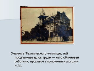 Ученик в Техническото училище, той продължава да се труди — като обикновен работник, продавач в колониален магазин и др.  
