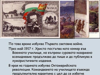 По това време избухва Първата световна война.  През май 1917 г. Христо постъпва като юнкер във Военното училище, но въпреки суровото казармено всекидневие продължава да пише и да публикува в хумористичните издания.  В края на годината избухва Октомврийската революция. Командването на училището въвежда продължителна карантина с цел да се избегне проникването на комунистически идеи.  
