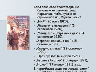 След това свое стихотворение Смирненски започва цяла поредица, публикувана на страниците на  „Червен смях“ :  -  „Ний“ (26 юни 1920),  -  „Червените ескадрони“ (3 септември 1920),  -  „Улицата“ и „Утрешния ден“ (24 септември 1920), - „Херолди на новия ден“ (15 октомври 1920),  - „Северно сияние“ (29 октомври 1920),  - „През бурята“ (6 януари 1921),  - „Бурята в Берлин“ (13 януари 1921),  - „Йохан“ (27 януари 1921) и др.  В партийните издания  „Червен смях“  и  „Работнически вестник“  виждат бял свят няколко десетки негови творби . 