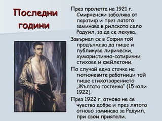 Последни години  През пролетта на 1921 г. Смирненски заболява от паратиф и през лятото заминава в рилското село Радуил, за да се лекува.  Завърнал се в София той продължава да пише и публикува лирически, хумористично-сатирични стихове и фейлетони.  По случай една стачка на тютюневите работници той пише стихотворението „Жълтата гостенка“ (15 юли 1922).  През 1922 г. отново не се чувства добре и през лятото отново заминава за Радуил, при свои приятели.  Там прекарва един особено плодотворен месец.  