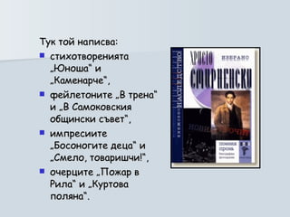 Тук той написва:  стихотворенията „Юноша“ и „Каменарче“,  фейлетоните „В трена“ и „В Самоковския общински съвет“,  импресиите „Босоногите деца“ и „Смело, товаришчи!“,  очерците „Пожар в Рила“ и „Куртова поляна“.  