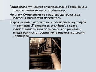 Родителите му наемат слънчева стая в Горна баня и там състоянието му се стабилизира.  Но и тук Смирненски не престава да твори и да посреща множество посетители.  В края на май е отпечатана и последната му творба — сатирата „Приказка за стълбата“, в която поетът разобличава политическите ренегати, въздигнали се от социалните низини и станали „принцове“.  