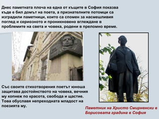 Днес паметната плоча на една от къщите в София показва къде е бил домът на поета, а признателните потомци са изградили паметници, които са спомен за насмешливия поглед и сериозното и проникновено вглеждане в проблемите на света и човека, родени в преломно време.   Паметник на Христо Смирненски в Борисовата градина в София   Със своите стихотворения поетът юноша защитава достойнството на човека, вечния му копнеж по красота, свобода и щастие. Това обуславя непреходната младост на поезията му.   