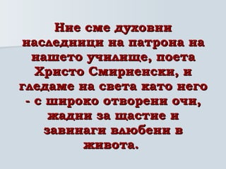 Ние сме духовни наследници на патрона на нашето училище, поета Христо Смирненски, и гледаме на света като него - с широко отворени очи, жадни за щастие и завинаги влюбени в живота.   