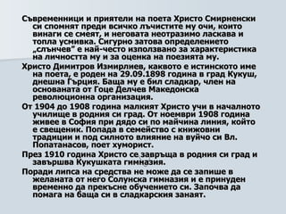 Съвременници и приятели на поета Христо Смирненски си спомнят преди всичко лъчистите му очи, които винаги се смеят, и неговата неотразимо ласкава и топла усмивка. Сигурно затова определението „слънчев” е най-често използвано за характеристика на личността му и за оценка на поезията му.   Христо Димитров Измирлиев, каквото е истинското име на поета, е роден на 29.09.1898 година в град Кукуш, днешна Гърция. Баща му е бил сладкар, член на основаната от Гоце Делчев Македонска революционна организация.  От 1904 до 1908 година малкият Христо учи в началното училище в родния си град. От ноември 1908 година живее в София при дядо си по майчина линия, който е свещеник. Попада в семейство с книжовни традиции и под силното влияние на вуйчо си Вл. Попатанасов, поет хуморист.   През 1910 година Христо се завръща в родния си град и завършва Кукушката гимназия.    Поради липса на средства не може да се запише в желаната от него Солунска гимназия и е принуден временно да прекъсне обучението си. Започва да помага на баща си в сладкарския занаят.   