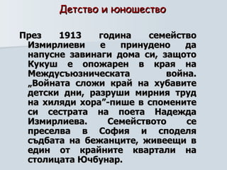Детство и юношество   През 1913 година семейство Измирлиеви е принудено да напусне завинаги дома си, защото Кукуш е опожарен в края на Междусъюзническата война. „Войната сложи край на хубавите детски дни, разруши мирния труд на хиляди хора”-пише в спомените си сестрата на поета Надежда Измирлиева. Семейството се преселва в София и споделя съдбата на бежанците, живеещи в един от крайните квартали на столицата Ючбунар.   