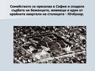 Семейството се преселва в София и споделя съдбата на бежанците, живеещи в един от крайните квартали на столицата  -  Ючбунар.   