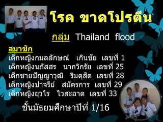 กลุม Thailand flood
                ่
สมาชก ิ
                           ั
เด็กหญิงกมลลักษณ์ เกินชย เลขที่ 1
เด็กหญิงนภัสสร นากวิกรัย เลขที่ 25
                         ิ
เด็กชายปั ญญาวุฒ ิ ริมดุสต เลขที่ 28
เด็กหญิงปาจรีย ์ สมัครการ เลขที่ 29
เด็กหญิงยุวไร ไวสะอาด เลขที่ 33
     ั้     ึ
    ชนมัธยมศกษาปี ท ี่ 1/16
 