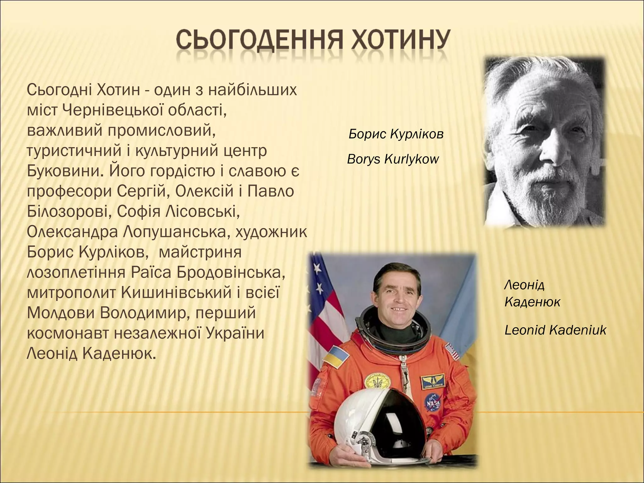 Сьогодні Хотин - один з найбільших міст Чернівецької області, важливий промисловий, туристичний і культурний центр Буковини. Його гордістю і славою є професори Сергій, Олексій і Павло Білозорові, Софія Лісовські, Олександра Лопушанська, художник Борис Курліков,  майстриня лозоплетіння Раїса Бродовінська, митрополит Кишинівський і всієї Молдови Володимир, перший космонавт незалежної України Леонід Каденюк. Борис Курліков Borys Kurlykow Леонід Каденюк Leonid Kadeniuk 