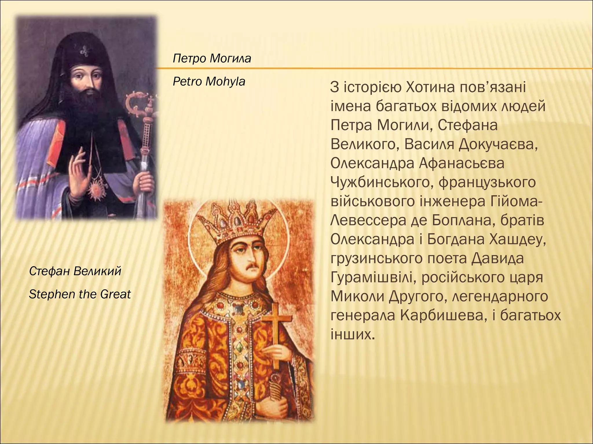 З історією Хотина пов’язані  імена багатьох відомих людей  Петра Могили, Стефана  Великого, Василя Докучаєва,  Олександра Афанасьєва  Чужбинського, французького  військового інженера Гійома- Левессера де Боплана, братів  Олександра і Богдана Хашдеу,  грузинського поета Давида  Гурамішвілі, російського царя  Миколи Другого, легендарного  генерала Карбишева, і багатьох інших. Петро Могила Petro Mohyla Стефан Великий Stephen the Great  