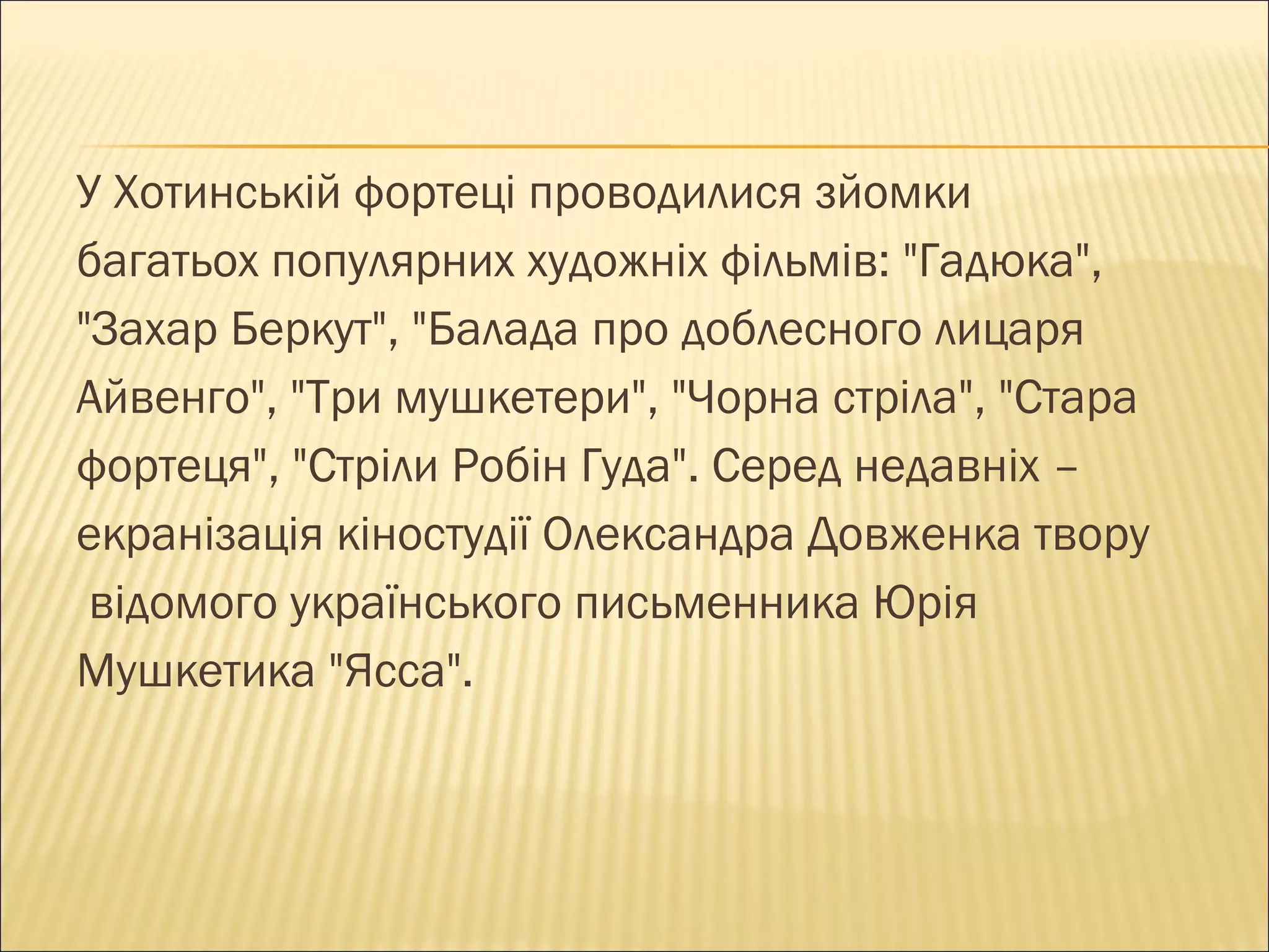 У Хотинській фортеці проводилися зйомки  багатьох популярних художніх фільмів: "Гадюка",  "Захар Беркут", "Балада про доблесного лицаря  Айвенго", "Три мушкетери", "Чорна стріла", "Стара  фортеця", "Стріли Робін Гуда". Серед недавніх –  екранізація кіностудії Олександра Довженка твору відомого українського письменника Юрія  Мушкетика "Ясса".  