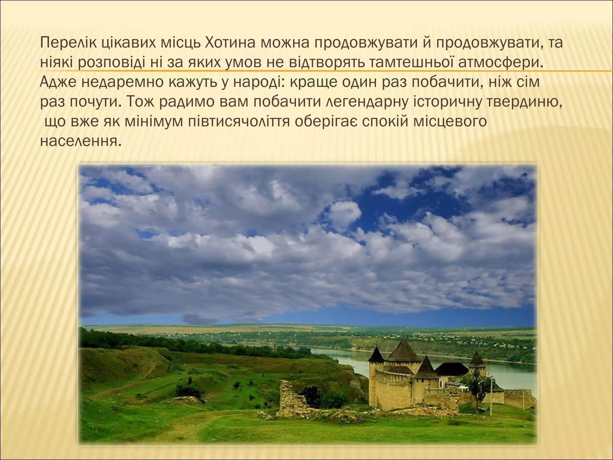 Перелік цікавих місць Хотина можна продовжувати й продовжувати ,  та  ніякі розповіді ні за яких умов не відтворять тамтешньої атмосфери.  Адже недаремно кажуть у народі: краще один раз побачити, ніж сім  раз почути. Тож радимо вам побачити легендарну історичну твердиню, що вже як мінімум півтисячоліття оберігає спокій місцевого   населення. 