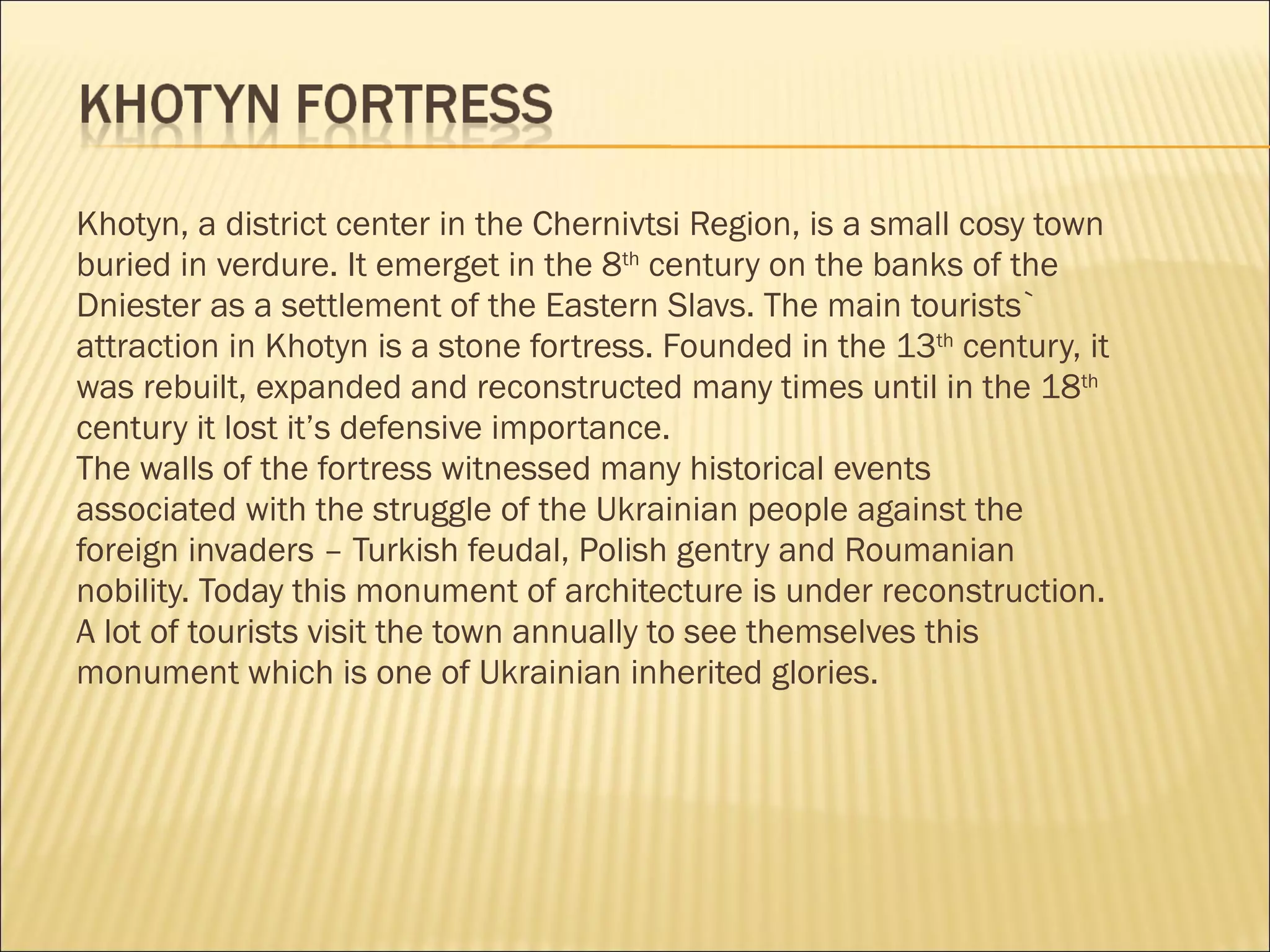 Khotyn, a district center in the Chernivtsi Region, is a small cosy town  buried in verdure. It emerget in the 8 th  century on the banks of the  Dniester as a settlement of the Eastern Slavs. The main tourists`  attraction in Khotyn is a stone fortress. Founded in the 13 th  century, it was rebuilt, expanded and reconstructed many times until in the 18 th   century it lost it’s defensive importance.   The walls of the fortress witnessed many historical events  associated with the struggle of the Ukrainian people against the  foreign invaders – Turkish feudal, Polish gentry and Roumanian  nobility. Today this monument of architecture is under reconstruction. A lot of tourists visit the town annually to see themselves this  monument which is one of Ukrainian inherited glories.   