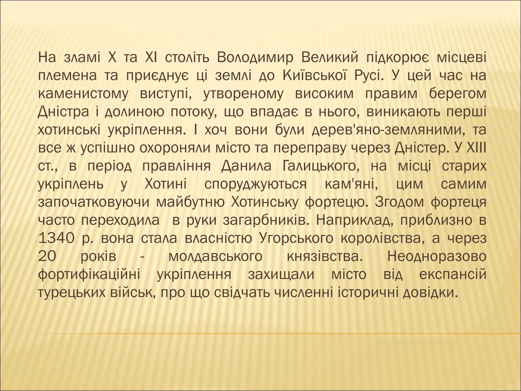 На зламі Х та ХІ століть Володимир Великий підкорює місцеві племена та приєднує ці землі до Київської Русі. У цей час на каменистому виступі, утвореному високим правим берегом Дністра і долиною потоку, що впадає в нього, виникають перші хотинські укріплення. І хоч вони були дерев ' яно-земляними, та все ж успішно охороняли місто та переправу через Дністер. У ХІІІ ст., в період правління Данила Галицького, на місці старих укріплень у Хотині споруджуються кам'яні, цим самим започатковуючи майбутню Хотинську фортецю. Згодом фортеця часто переходила  в руки загарбників. Наприклад, приблизно в 1340 р. вона стала власністю Угорського королівства, а через 20 років - молдавського князівства. Неодноразово фортифікаційні укріплення захищали місто від експансій турецьких військ, про що свідчать численні історичні довідки.  