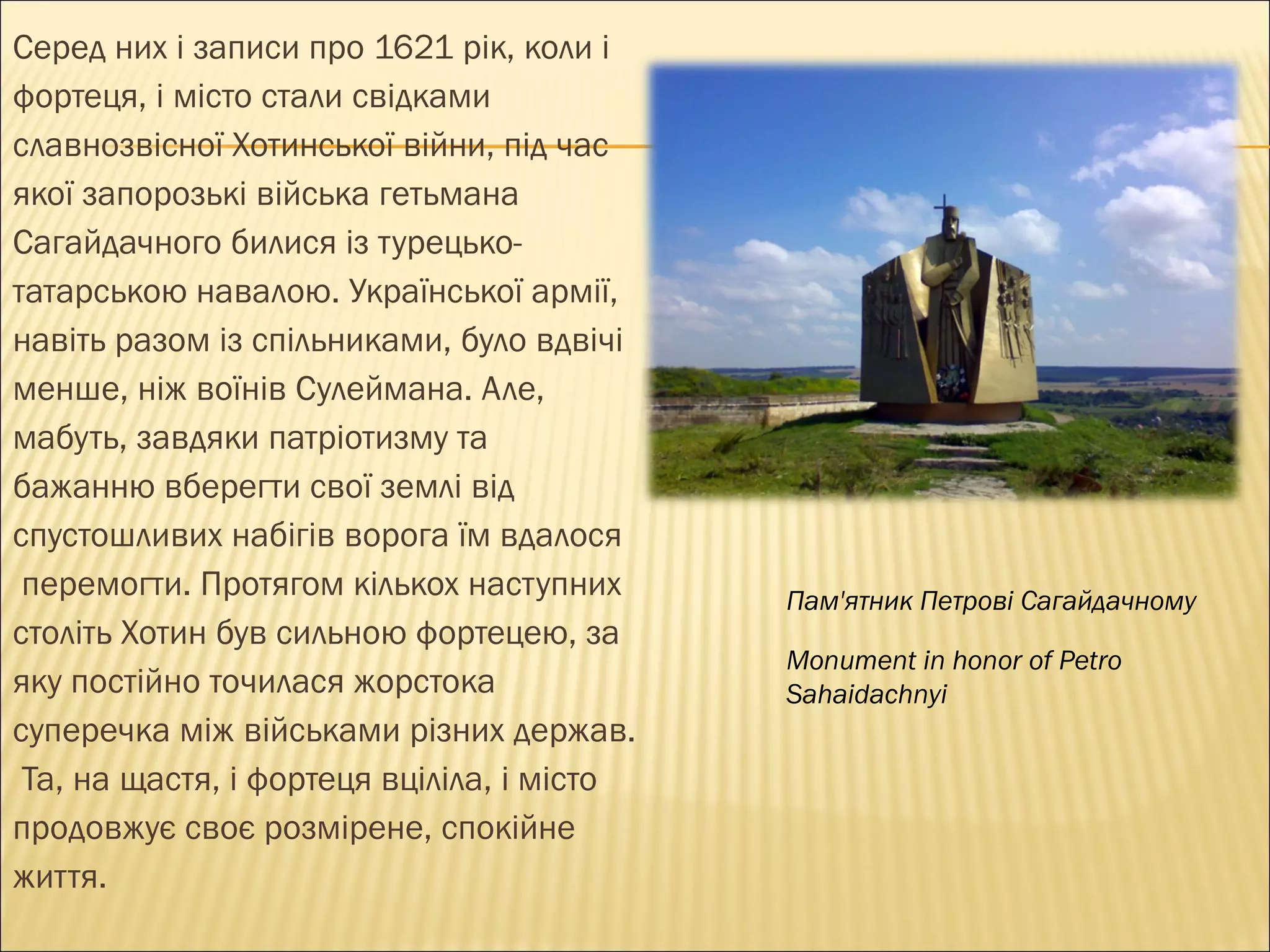 Серед них і записи про 1621 рік, коли і  фортеця, і місто стали свідками  славнозвісної Хотинської війни, під час  якої запорозькі війська гетьмана  Сагайдачного билися із турецько- татарською навалою. Української армії,  навіть разом із спільниками, було вдвічі  менше, ніж воїнів Сулеймана. Але,  мабуть, завдяки патріотизму та  бажанню вберегти свої землі від  спустошливих набігів ворога їм вдалося перемогти. Протягом кількох наступних  століть Хотин був сильною  ф ортецею, за  яку постійно точилася жорстока суперечка між військами різних держав. Та, на щастя, і фортеця вціліла, і місто  продовжує своє розмірене, спокійне  життя. Пам'ятник Петрові Сагайдачному Monument in honor of Petro Sahaidachnyi 