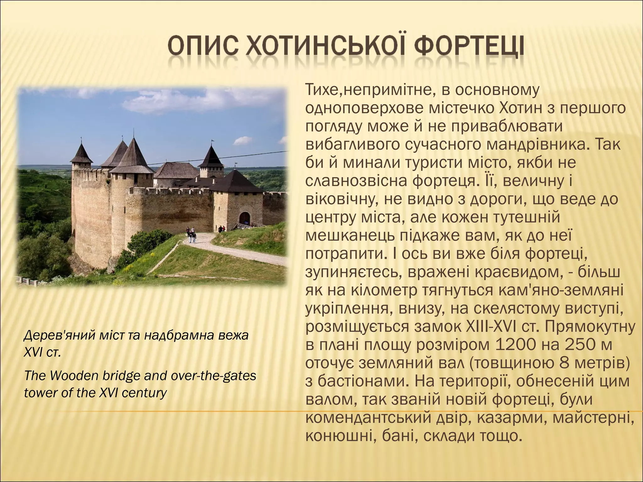 Тихе,непримітне, в основному одноповерхове містечко Хотин з першого погляду може й не приваблювати вибагливого сучасного мандрівника. Так би й минали туристи місто, якби не славнозвісна фортеця. Її, величну і віковічну, не видно з дороги, що веде до центру міста, але кожен тутешній мешканець підкаже вам, як до неї потрапити. І ось ви вже біля фортеці, зупиняєтесь, вражені краєвидом, - більш як на кілометр тягнуться кам'яно-земляні укріплення, внизу, на скелястому виступі, розміщується замок  XIII - XVI  ст. Прямокутну в плані площу розміром 1200 на 250 м оточує земляний вал (товщиною 8 метрів) з бастіонами. На території, обнесеній цим валом, так званій новій фортеці, були комендантський двір, казарми, майстерні, конюшні, бані, склади тощо.  Дерев'яний міст та надбрамна вежа  XVI  ст. The Wooden bridge and over-the-gates tower of the XVI century 