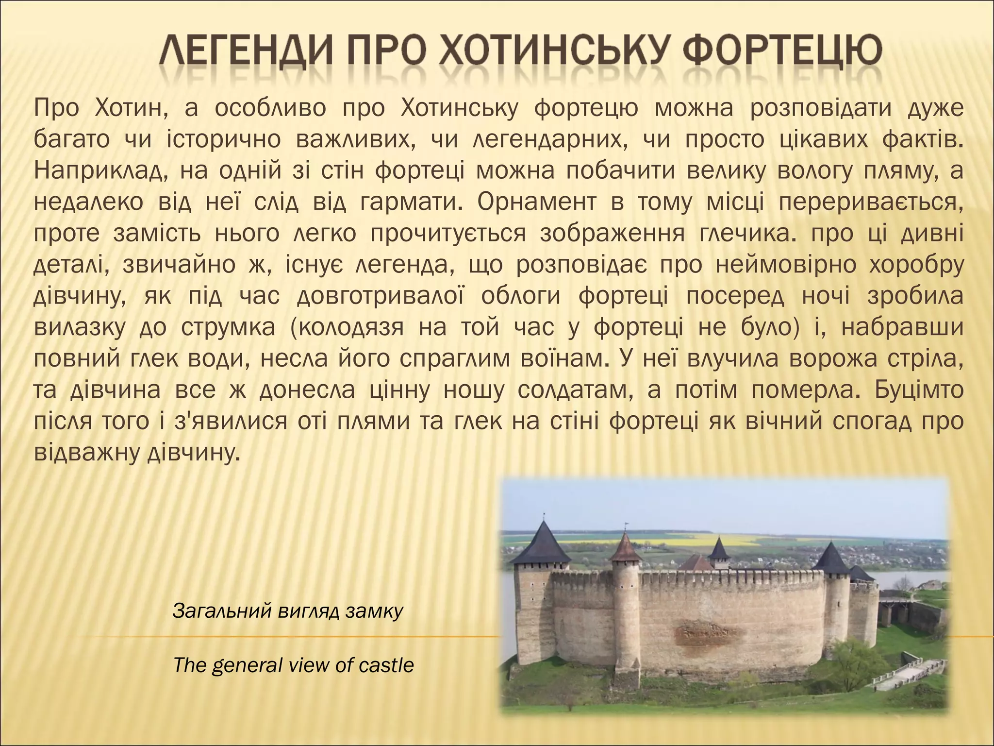 Про Хотин, а особливо про Хотинську фортецю можна розповідати дуже багато чи історично важливих, чи легендарних, чи просто цікавих фактів. Наприклад, на одній зі стін фортеці можна побачити велику вологу пляму, а недалеко від неї слід від гармати. Орнамент в тому місці переривається, проте замість нього легко прочитується зображення глечика. про ці дивні деталі, звичайно ж, існує легенда, що розповідає про неймовірно хоробру дівчину, як під час довготривалої облоги фортеці посеред ночі зробила вилазку до струмка (колодязя на той час у фортеці не було) і, набравши повний глек води, несла його спраглим воїнам. У неї влучила ворожа стріла, та дівчина все ж донесла цінну ношу солдатам, а потім померла. Буцімто після того і з'явилися оті плями та глек на стіні фортеці як вічний спогад про відважну дівчину. Загальний вигляд замку The general view of castle 