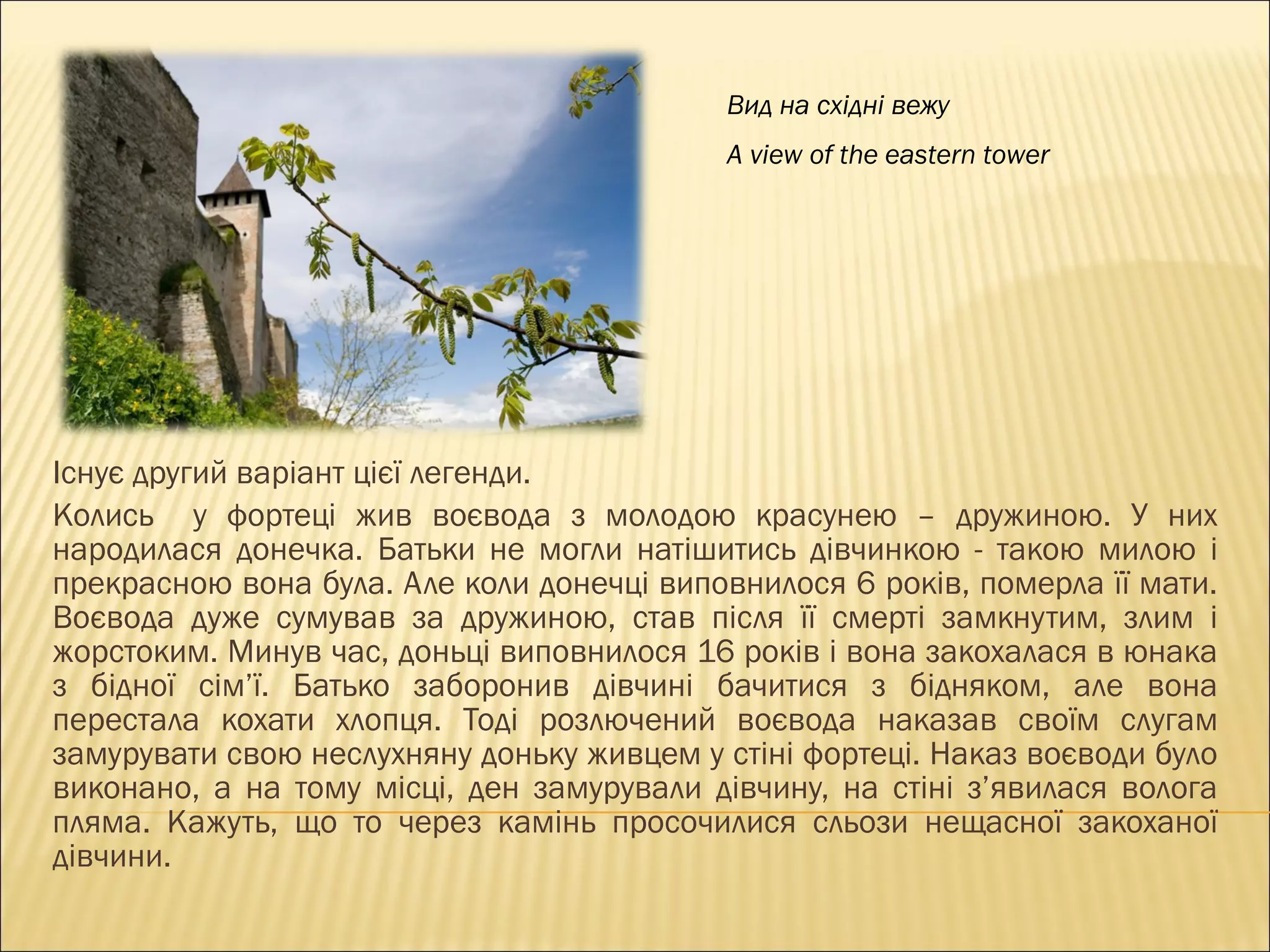 Існує другий варіант цієї легенди.  Колись  у фортеці жив воєвода з молодою красунею – дружиною. У них народилася донечка. Батьки не могли натішитись дівчинкою - такою милою і прекрасною вона була. Але коли донечці виповнилося 6 років, померла її мати. Воєвода дуже сумував за дружиною, став після її смерті замкнутим, злим і жорстоким. Минув час, доньці виповнилося 16 років і вона закохалася в юнака з бідної сім ’ ї. Батько заборонив дівчині бачитися з бідняком, але вона перестала кохати хлопця. Тоді розлючений воєвода наказав своїм слугам замурувати свою неслухняну доньку живцем у стіні фортеці. Наказ воєводи було виконано, а на тому місці, ден замурували дівчину, на стіні з ’ явилася волога пляма. Кажуть, що то через камінь просочилися сльози нещасної закоханої дівчини. Вид на східні вежу A view of the eastern tower 