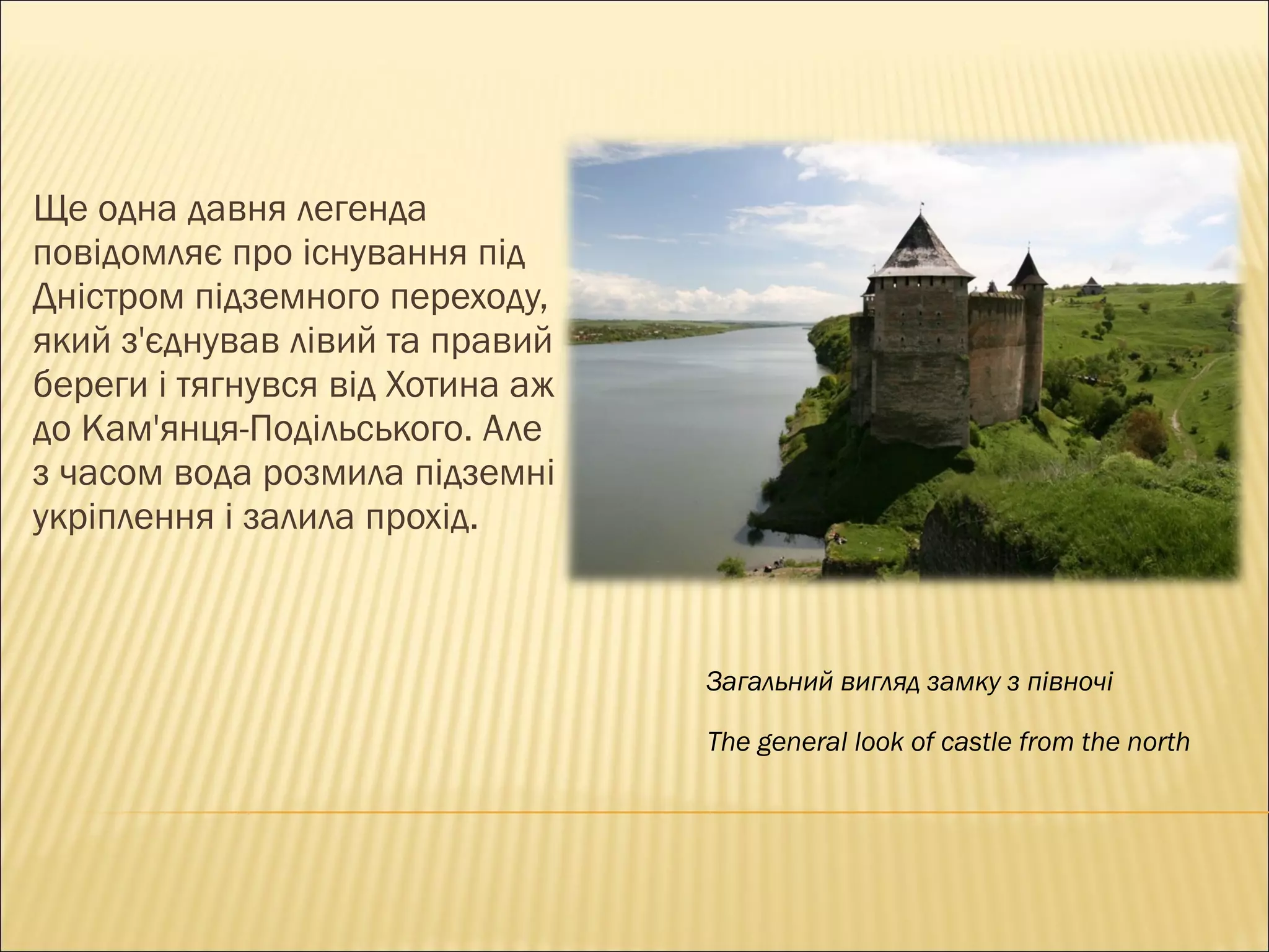 Ще одна давня легенда повідомляє про існування під Дністром підземного переходу, який з'єднував лівий та правий береги і тягнувся від Хотина аж до Кам'янця-Подільського. Але  з  часом вода розмила підземні укріплення і залила прохід. Загальний вигляд замку з півночі The general look of castle from the north 