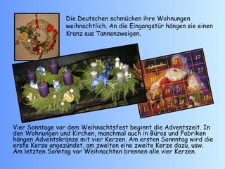 Die Deutschen schm ü cken ihre Wohnungen weihnachtlich. An die Eingangstür hängen sie einen Kranz aus Tannenzweigen. Vier Sonntage vor dem Weihnachtsfest beginnt die Adventszeit. In den Wohnungen und Kirchen, manchmal auch in Büros und Fabriken hängen Adventskränze mit vier Kerzen. Am ersten Sonnntag wird die erste Kerze angezündet, am zweiten eine zweite Kerze dazu, usw. Am letzten Sonntag vor Weihnachten brennen alle vier Kerzen.   