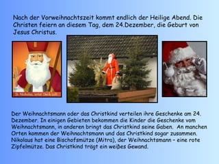 Nach der Vorweihnachtszeit kommt endlich der Heilige Abend. Die Christen feiern an diesem Tag, dem 24.Dezember, die Geburt von Jesus Christus. Der Weihnachtsmann oder das Christkind verteilen ihre Geschenke am 24. Dezember. In einigen Gebieten bekommen die Kinder die Geschenke vom Weihnachtsmann, in anderen bringt das Christkind seine Gaben.  An manchen Orten kommen der Weihnachtsmann und das Christkind sogar zusammen.  Nikolaus hat eine Bischofsmütze (Mitra), der Weihnachtsmann – eine rote Zipfelmütze. Das Christkind trägt ein weiβes Gewand. 
