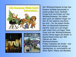 Der Weihnachtsmann bringt den Kindern  schöne  Geschenke in einem groβen Sack. Deshalb freuen sich die Kinder auf den Weihnachtsmann. Sie haben aber auch ein bißchen Angst vor ihm. Er hat nämlich eine Rute bei sich – für die bösen Kinder. Wer ein Geschenk bekommen möchte, muss ein Lied singen oder einen Vers vortagen. Dann freut sich der Weihnachtsmann.  Solche Verse sagen die Kinder in Deutschland schon seit 100 Jahren vor dem Weihnachtsmann. Früher bekamen die Kinder  vom Weihnachtsmann nur wenige Spielsachen, er verschenkte vor allem Äpfel, Nüsse und Mandeln. 