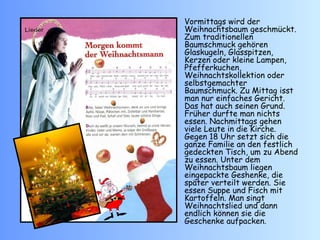 Vormittags wird der Weihnachtsbaum geschmückt. Zum traditionellen Baumschmuck gehören Glaskugeln, Glasspitzen, Kerzen oder kleine Lampen, Pfefferkuchen, Weihnachtskollektion oder selbstgemachter Baumschmuck. Zu Mittag isst man nur einfaches Gericht. Das hat auch seinen Grund. Früher durfte man nichts essen. Nachmittags gehen viele Leute in die Kirche. Gegen 18 Uhr setzt sich die ganze Familie an den festlich gedeckten Tisch, um zu Abend zu essen. Unter dem Weihnachtsbaum liegen eingepackte Geshenke, die später verteilt werden.  Sie  essen Suppe und Fisch mit Kartoffeln. Man singt Weihnachtslied und dann endlich können sie die Geschenke aufpacken. 